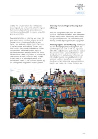 stability that can give farmers the confidence to
invest in goods and services that will further improve
their incomes. Such advance-payment schemes
must be structured equitably to ensure a competitive
price at harvest time.
Buyers can also take an extra step and ensure that
post-harvest loss is minimized between farm and
factory, thereby increasing profitability for both
farmers and wholesalers. Metro Cash & Carry, one
of the largest food wholesalers in Vietnam, buys
fresh produce from several smallholders in the Lam
Dong province, a vegetable-growing region. In
partnership with local authorities and NGOs, Metro
has invested in training programmes for farmers and
other small-scale service providers along the food
supply chain. So far the company and its local
partners have trained 18,000 farmers in Vietnam and
are running similar programmes in other countries.
[22]
Improving market linkages and supply chain
efficiency
Inefficient supply chains raise costs and reduce
profits for companies and farmers alike. Investments
in better transportation, warehousing, infrastructure,
storage and intermediaries can boost returns over
the long term for all participants in the supply chain.
Improving logistics and warehousing. Post-harvest
losses in developing regions can be significant. For
perishable products, such as milk and vegetables,
50% of the product may be spoiled before it reaches
the consumer market. Losses affect farmers both
directly (when their products spoil before sale) and
indirectly (by lowering prices paid by traders and
processors, who are also affected by wastage).
Investing in on-farm processing, warehouse systems,
logistics and training can increase the speed and
| 21
 