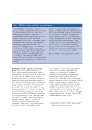 Building markets for high-value sustainable
trade. Trade barriers, inadequate logistics and a
lack of agents to advocate and promote products
generally restrict or prevent small-scale farmers from
accessing high-end markets. Sustainable trade
practices, partly based on principles of the fair trade
movement, help farmers circumvent such roadblocks.
The main aim is to provide consumers with food that
has been grown in accordance with environmental,
health, safety and fair-wage or pricing standards.
Sustainable trade practices also make the sourcing
and certification process an essential part of the final
consumer product, justifying a price premium. For
example, the cooperative Kuapa Kokoo, representing
40,000 cocoa farmers in Ghana, partly owns Divine
Chocolate Ltd, a trading company that markets a
premium chocolate made with Kuapa Kokoo
members’ products.[31]
Although adhering to
sustainable trade practices, the brand also targets
the broader market for high-quality chocolate.
Large companies are increasingly applying these
ideas in their international supply chains. For
example, Kraft Foods sources several key
commodities from developing countries facing
unique environmental, economic and social
concerns. In the early 1990s, the company began
adopting sustainable practices in procuring coffee. In
2003, the company sought certification from the
Rainforest Alliance certification. Certified products
comply with the Sustainable Agriculture Networkd
standards for protecting wildlife, wild lands, workers’
rights and local communities. Today, with eight
coffee brands in more than 20 countries carrying the
Rainforest Alliance seal, Kraft is the largest buyer of
Rainforest Alliance Certified beans.[32]
24 |
Brewer SABMiller has rolled out several new
product innovation, quality improvement and import
substitution projects in Africa and India. When
identifying suitable regions, SABMiller looks at
growing markets with an undersupply in agricultural
products, supportive partners, and existing
infrastructure in critical areas such as water supply
and transportation. One of the key challenges is
identifying and managing relationships with
government, NGO partners and other stakeholders.
Currently over 10,000 smallholder farmers are
involved in projects in India, Tanzania, South Africa,
Uganda and Zambia. The company expects to
increase the number of participating farmers to
30,000 by 2012. In most cases, the business
benefits have already exceeded the initial investment
and farmers have seen a significant increase in their
incomes.
With the introduction of the Eagle Lager brand in
Uganda, SABMiller expanded its import substitution
model and redesigned its products to accommodate
the availability of local supplies of sorghum. The
brewer participated with the local government in
research on sorghum and designed a supply chain
that accommodates small-scale farmers. While
SABMiller also works with commercial farmers, for
the Eagle brand it is committed to buying from
subsistence and more vulnerable producers. The
brand is expected to provide direct financial benefits
to more than 5,000 farming families in 2009.
Source: SABMiller Company Information 2008[30]
Box 2 – SABMiller: Global smallholder sourcing strategy
d
The Sustainable Agriculture network is an international
coalition of leading conservation groups
 