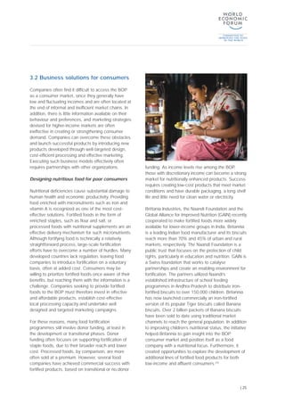 3.2 Business solutions for consumers
Companies often find it difficult to access the BOP
as a consumer market, since they generally have
low and fluctuating incomes and are often located at
the end of informal and inefficient market chains. In
addition, there is little information available on their
behaviour and preferences, and marketing strategies
devised for higher-income markets are often
ineffective in creating or strengthening consumer
demand. Companies can overcome these obstacles
and launch successful products by introducing new
products developed through well-targeted design,
cost-efficient processing and effective marketing.
Executing such business models effectively often
requires partnerships with other organizations.
Designing nutritious food for poor consumers
Nutritional deficiencies cause substantial damage to
human health and economic productivity. Providing
food enriched with micronutrients such as iron and
vitamin A is recognized as one of the most cost-
effective solutions. Fortified foods in the form of
enriched staples, such as flour and salt, or
processed foods with nutritional supplements are an
effective delivery mechanism for such micronutrients.
Although fortifying food is technically a relatively
straightforward process, large-scale fortification
efforts have to overcome a number of hurdles. Many
developed countries lack regulation, leaving food
companies to introduce fortification on a voluntary
basis, often at added cost. Consumers may be
willing to prioritize fortified foods once aware of their
benefits, but reaching them with the information is a
challenge. Companies seeking to provide fortified
foods to the BOP must therefore invest in effective
and affordable products, establish cost-effective
local processing capacity and undertake well
designed and targeted marketing campaigns.
For these reasons, many food fortification
programmes still involve donor funding, at least in
the development or transitional phases. Donor
funding often focuses on supporting fortification of
staple foods, due to their broader reach and lower
cost. Processed foods, by comparison, are more
often sold at a premium. However, several food
companies have achieved commercial success with
fortified products, based on transitional or no donor
funding. As income levels rise among the BOP,
those with discretionary income can become a strong
market for nutritionally enhanced products. Success
requires creating low-cost products that meet market
conditions and have durable packaging, a long shelf
life and little need for clean water or electricity.
Brittania Industries, the Naandi Foundation and the
Global Alliance for Improved Nutrition (GAIN) recently
cooperated to make fortified foods more widely
available for lower-income groups in India. Britannia
is a leading Indian food manufacturer and its biscuits
reach more than 70% and 45% of urban and rural
markets, respectively. The Naandi Foundation is a
public trust that focuses on the protection of child
rights, particularly in education and nutrition. GAIN is
a Swiss foundation that works to catalyse
partnerships and create an enabling environment for
fortification. The partners utilized Naandi’s
established infrastructure of school feeding
programmes in Andhra Pradesh to distribute iron-
fortified biscuits to over 150,000 children. Britannia
has now launched commercially an iron-fortified
version of its popular Tiger biscuits called Banana
biscuits. Over 2 billion packets of Banana biscuits
have been sold to date using traditional market
channels to reach the general population. In addition
to improving children’s nutritional status, the initiative
helped Britannia to gain insight into the BOP
consumer market and position itself as a food
company with a nutritional focus. Furthermore, it
created opportunities to explore the development of
additional lines of fortified food products for both
low-income and affluent consumers.[33]
| 25
 