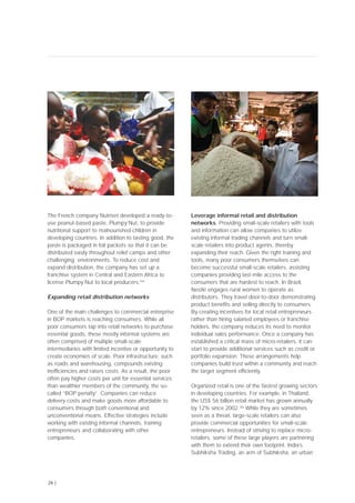 The French company Nutriset developed a ready-to-
use peanut-based paste, Plumpy’Nut, to provide
nutritional support to malnourished children in
developing countries. In addition to tasting good, the
paste is packaged in foil packets so that it can be
distributed easily throughout relief camps and other
challenging environments. To reduce cost and
expand distribution, the company has set up a
franchise system in Central and Eastern Africa to
license Plumpy’Nut to local producers.[34]
Expanding retail distribution networks
One of the main challenges to commercial enterprise
in BOP markets is reaching consumers. While all
poor consumers tap into retail networks to purchase
essential goods, these mostly informal systems are
often comprised of multiple small-scale
intermediaries with limited incentive or opportunity to
create economies of scale. Poor infrastructure, such
as roads and warehousing, compounds existing
inefficiencies and raises costs. As a result, the poor
often pay higher costs per unit for essential services
than wealthier members of the community, the so-
called “BOP penalty”. Companies can reduce
delivery costs and make goods more affordable to
consumers through both conventional and
unconventional means. Effective strategies include
working with existing informal channels, training
entrepreneurs and collaborating with other
companies.
Leverage informal retail and distribution
networks. Providing small-scale retailers with tools
and information can allow companies to utilize
existing informal trading channels and turn small-
scale retailers into product agents, thereby
expanding their reach. Given the right training and
tools, many poor consumers themselves can
become successful small-scale retailers, assisting
companies providing last-mile access to the
consumers that are hardest to reach. In Brazil,
Nestlé engages rural women to operate as
distributors. They travel door-to-door demonstrating
product benefits and selling directly to consumers.
By creating incentives for local retail entrepreneurs
rather than hiring salaried employees or franchise
holders, the company reduces its need to monitor
individual sales performance. Once a company has
established a critical mass of micro-retailers, it can
start to provide additional services such as credit or
portfolio expansion. These arrangements help
companies build trust within a community and reach
the target segment efficiently.
Organized retail is one of the fastest growing sectors
in developing countries. For example, in Thailand,
the US$ 56 billion retail market has grown annually
by 12% since 2002.[36]
While they are sometimes
seen as a threat, large-scale retailers can also
provide commercial opportunities for small-scale
entrepreneurs. Instead of striving to replace micro-
retailers, some of these large players are partnering
with them to extend their own footprint. India’s
Subhiksha Trading, an arm of Subhiksha, an urban
26 |
 