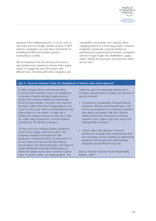 departure from traditional practice, it can be seen as
necessary and increasingly common practice in BOP
markets. Companies can view these investments as
benefiting the BOP and broader business
community as a whole.
Not all companies have the full array of resources
and competencies required to remodel entire supply
chains, or engage the poor effectively in their
different roles. Partnering with other companies and
stakeholders can provide such capacity. When
engaging partners in a multi-stage project, however,
companies should place special attention on
prioritizing and sequencing interventions. Companies
will need to gain insight into smallholders’ supply
chains, identify the key issues and determine where
best to start.
| 29
In 2006, Groupe Danone and Grameen Bank
created Grameen Danone Foods Ltd, Bangladesh
to develop a healthy, affordable yoghurt-based
product that would be marketed to and provide
income for poor families. Two years later, Grameen
Danone is selling Shokti Doi (“energy yoghurt”) at 6
cents for a 60 g cup, which is substantially less than
other products in the market. A single cup is
fortified with sufficient nutrients to meet up to 30%
of a child’s daily requirements. Grameen Danone
currently has 100 full-time employees.
To keep costs low, Grameen Danone decided to
create a local supply chain from scratch. The
company established microfarms for milk
production, working with NGOs to train framers. It
set up a milk processing factory that relied on
human labour more than technology. It developed a
unique distribution model by training women to
market the yogurt door-to-door; currently 1,600 of
these “Grameen Ladies” are selling products. The
model has garnered substantial attention for its
innovation and potential for scaling. Key elements of
success included:
• Environmental sustainability: Grameen Danone
worked to minimize environmental impact. The
factory was designed to use harvested rainwater,
solar power and biogas. Milk was collected
within 30 kilometres of factories to minimize
transport costs. Yoghurt cups were made from
biodegradable cornstarch.
• Holistic value chain approach: Grameen
Danone’s local supply chain model benefits both
the community and the company by empowering
producers and entrepreneurs while keeping
production and distribution costs low.
Source: Harvard Corporate Social Responsibility
Initiative, 2007[41]
Box 4 – Grameen Danone Foods Ltd, Bangladesh: A holistic value chain approach
 