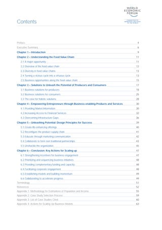 Contents
Preface 4
Executive Summary 6
Chapter 1 – Introduction 9
Chapter 2 – Understanding the Food Value Chain 11
2.1 A major opportunity 11
2.2 Overview of the food value chain 12
2.3 Diversity in food value chains 13
2.4 Turning a vicious cycle into a virtuous cycle 13
2.5 Business opportunities along the food value chain 15
Chapter 3 – Solutions to Unleash the Potential of Producers and Consumers 17
3.1 Business solutions for producers 18
3.2 Business solutions for consumers 25
3.3 The case for holistic solutions 28
Chapter 4 – Empowering Entrepreneurs through Business-enabling Products and Services 30
4.1 Providing Market Information 30
4.2 Increasing Access to Financial Services 32
4.3 Overcoming Infrastructure Gaps 36
Chapter 5 – Unleashing Potential: Design Principles for Success 39
5.1 Create life-enhancing offerings 40
5.2 Reconfigure the product supply chain 41
5.3 Educate through marketing communication 42
5.4 Collaborate to form non-traditional partnerships 43
5.5 Unshackle the organization 45
Chapter 6 – Conclusion: Key Actions for Scaling up 47
6.1 Strengthening incentives for business engagement 47
6.2 Prioritizing and sequencing business initiatives 48
6.3 Providing complementary funding and capacity 48
6.4 Facilitating corporate engagement 48
6.5 Establishing models and building momentum 49
6.6 Collaborating to accelerate progress 49
Terminology 51
References 52
Appendix 1: Methodology for Estimations of Population and Income 55
Appendix 2: Case Study Selection Process 59
Appendix 3: List of Case Studies Cited 60
Appendix 4: Actions for Scaling Up Business Models 63
 
