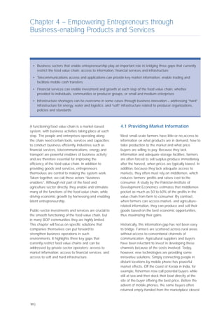 A functioning food value chain is a market-based
system, with business activities taking place at each
step. The people and enterprises operating along
the chain need certain tools, services and capacities
to conduct business efficiently. Industries such as
financial services, telecommunications, energy and
transport are powerful enablers of business activity
and are therefore essential for improving the
efficiency of the food value chain. In addition to
providing goods and services, entrepreneurs
themselves are central to making the system work.
Taken together, we call these actors “business
enablers”. Although not part of the food and
agriculture sector directly, they enable and stimulate
many of the functions of the food value chain, while
driving economic growth by harnessing and enabling
latent entrepreneurship.
Public-sector investments and services are crucial to
the smooth functioning of the food value chain, but
in many BOP communities they are highly limited.
This chapter will focus on specific solutions that
companies themselves can put forward to
strengthen business operations in such
environments. It highlights three key gaps that
currently restrict food value chains and can be
addressed by private-sector operators: access to
market information; access to financial services; and
access to soft and hard infrastructure.
4.1 Providing Market Information
Most small-scale farmers have little or no access to
information on what products are in demand, how to
tailor production to the market and what price
buyers are willing to pay. Because they lack
information and adequate storage facilities, farmers
are often forced to sell surplus produce immediately
after the harvest, when prices are typically lowest. In
addition, because they lack adequate access to
markets, they often must rely on middlemen, which
reduces farmers’ profits and raises cost to the
consumer. A study by the Pakistan Institute of
Development Economics estimates that middlemen
pocket as much as 50 to 60% of the profits in the
value chain from farm to consumer. By contrast,
when farmers can access market- and agriculture-
related information, they can produce and sell their
goods based on the best economic opportunities,
thus maximizing their gains.
Historically, this information gap has not been easy
to bridge. Farmers are scattered across rural areas
without access to conventional channels of
communication. Agricultural suppliers and buyers
have been reluctant to invest in developing these
channels because of the costs involved. Today,
however, new technologies are providing some
innovative solutions. Simply connecting people in
distant locations by mobile phone has powerful
market effects. Off the coast of Kerala in India, for
example, fishermen now call potential buyers while
still at sea and then dock their boat directly at the
site of the buyer offering the best price. Before the
advent of mobile phones, the same buyers often
returned empty-handed from the marketplace closest
Chapter 4 – Empowering Entrepreneurs through
Business-enabling Products and Services
30 |
• Business sectors that enable entrepreneurship play an important role in bridging three gaps that currently
restrict the food value chain: access to information, financial services and infrastructure
• Telecommunications access and applications can provide key market information, enable trading and
facilitate mobile cash transfers
• Financial services can enable investment and growth at each step of the food value chain, whether
provided to individuals, communities or producer groups, or small and medium enterprises
• Infrastructure shortages can be overcome in some cases through business innovation – addressing “hard”
infrastructure for energy, water and logistics; and “soft” infrastructure related to producer organizations,
policies and standards
 