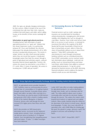 2009, the spies are already charging commissions
for their services. While it remains to be seen if the
commission fees will cover their costs, many are
confident that both buyers and sellers will be willing
to pay, as the benefits of their service outweigh the
costs.[44]
Information on good agricultural practices.
Providing farmers with information on good
agricultural practices is a “quick win” solution that
has shown impressive results. In a partnership
between BT, Cisco and OneWorld, the LifeLines
India project has already demonstrated a 20 to 30%
increase in productivity among users. The service is
simple: farmers can dial a fixed voicemail number
where they can record their queries. A dedicated
knowledge worker then finds the answer through a
panel of agricultural and veterinary experts, using an
innovative Internet-based application. Farmers can
retrieve the answer by voicemail at a cost of Rest. 5
(11 cents). After 2.5 years of operation, the service is
receiving over 12,000 calls per month[47]
.
4.2 Increasing Access to Financial
Services
Financial services such as credit, savings and
insurance are essential tools for investing in
enhanced production, managing price and income
volatility, and mitigating risks such as drought or
crop failure. However, most small-scale farmers have
little or no access to such services, a constraint to
investment that affects the majority of the BOP.
Nearly half the poor households in Brazil do not
have a formal bank account, while in China the
share of households without access is about three
quarters.[49]
Most BOP communities are
uneconomical to reach through conventional
banking methods such as centralized branches.
Even if BOP communities can be reached, banks
lack information about individuals’ credit and risk
profiles (such as transactional history and future
cash flows), which hinders their ability to construct
suitable financial products. To tap the unmet
demand for financial services at the BOP effectively,
financial institutions need to address the barriers
related to both access and information.
32 |
KACE, an agricultural service provider founded in
1997, facilitates trade by communicating the prices
of more than 42 commodities in 10 regional markets
through several channels. It provides kiosks where
buyers and sellers can place offers and bids for a
fee. These kiosks are used by about 24,000 farmers
and generate US$ 5,000 a month in trading volume.
At one of the markets (Bungoma, in Nyanza
Province), farmers who sold through the kiosk
received 22% higher prices than those who sold
outside.
KACE also provides an SMS-based price
information service, accessed via the Safaricom
mobile phone network. Users, including farmers,
can discover prices of products in 10 regional
markets, thus strengthening their bargaining power
with local traders. To date, 1.2 million messages
have been delivered.
Lastly, KACE also offers an online trading platform
for agricultural products, as well as information
through mass media, such as television and FM
radio. The online platform allows users to place
commodity offers and bids for electronic trading
through the internet. This widens the market reach
beyond local markets to regional and even global
markets. Mass-media channels bring the market to
the doorsteps of the farmer in remote areas, often in
local languages. To date, fees cover only 60% of
operating costs, with USAID filling the funding gap.
But given the growth in usage, sponsors expect the
program to become self-sustaining in the near
future.
Source: KACE, 2004[45]
, Kenya BDS, 2007[46]
Box 5 – Kenya Agricultural Commodity Exchange (KACE): Providing market information to farmers
 