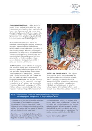 Credit for individual farmers. Lack of access to
credit is a major barrier preventing the BOP from
improving economic conditions. Many rely on informal
lenders who charge extremely high interest rates,
placing a heavy burden on the limited resources of the
poor. This is another example of the “BOP penalty”
phenomenon, where the poor pay higher prices for
basic services than their wealthier neighbours.
Micro-finance institutions (MFIs) work at the
community level, lending small amounts of money to
customers whose businesses and needs they
understand well. This popular model is striking for its
low number of defaults, often securing repayment
rates above 90%. MFIs rely on community influence
to establish creditworthiness, prevent default and
arbitrate conflicts. Successful models have been
demonstrated by the Grameen Bank in Asia,
Amhara Credit and Savings Institution (ACSI) in
Africa, and Accion in Latin America.
The MFI model has evolved in the last 25 to 30 years,
with institutions tapping global financial markets to
overcome capital constraints and expand the scale of
their operations, thereby benefiting more borrowers.
The Bangladesh Rural Advancement Committee
(BRAC) recently securitized and sold a portion of a
US$ 180 million loan portfolio to an investor
consortium led by Citibank. The deal was structured
by MF Analytics Ltd. This marks the first ever such
transaction by an MFI, setting a new precedent for
the sector and potentially encouraging other MFIs
that have achieved a sizeable loan portfolio to tap
into capital markets and expand their operations.[50]
Mobile cash transfer services. Cash transfers
through mobile phones have grown rapidly, as
telecom companies begin to offer the service in
specific countries. Cash transfers are highly
appealing to the BOP because they enable secure
transfer of small amounts of money between
individuals or small businesses, for a low fee,
without requiring either individual to have a bank
account. Globe Telecom Inc.’s GCash initiative in the
| 33
Grameenphone, a joint venture between Telenor and
Grameen Telecom of Bangladesh, started the
Grameenphone Community Information Center
(GCIS) program in 2006 with 16 centres. Each GCIC
provides Web access, a printer-scanner, a Webcam
and both fixed and mobile pay phones.
Rather than own the facility itself, Grameenphone
collaborates with local entrepreneurs, who share in
the profits. In addition to providing access to
telecommunications, the program provides locally
relevant online content on such topics as health and
agriculture, with information sourced from partners
including Anovatec (a healthcare service provider),
Noakhali Web (an online newspaper), and other
non-governmental development organizations. The
initiative has now established over 500 GCICs.
Source: Grameenphone, 2006[48]
Box 6 – Grameenphone Community Information Centers, Bangladesh:
Encouraging rural entrepreneurs to bridge the digital divide
 