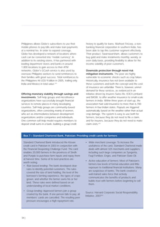 Philippines allows Globe’s subscribers to use their
mobile phones to pay bills and make loan payments
at a nominal fee. In order to expand coverage,
Globe has developed a network of locations where
cash can be converted into “mobile currency”. In
addition to its existing stores, it has partnered with
leading department stores and banks in around
1,800 locations to gain access to their ATM
networks. Globe's GCash service is also used by
overseas Philippino workers to send remittances to
their families with great success. Total remittances to
the Philippines hit US$ 9 billion in 2005, trailing only
India and Mexico in total value.[51]
Offering monetary stability through savings and
investments. Self-help groups and microfinance
organizations have successfully brought financial
services to remote places in many developing
countries. Self-help groups are community-based
organizations, often consisting mainly of women,
who act as intermediaries between development
organizations and/or companies and individuals.
One common self-help model requires members to
deposit small sums in a bank, building a group credit
history to qualify for loans. Muthoot Fincorp, a non-
banking financial corporation in southern India, has
been able to tap this customer segment effectively.
Their product, Swarnavarsham, allows customers to
buy gold and make instalments monthly, weekly, or
even daily basis, providing flexibility to allow for the
income volatility of poor customers.
Downside protection through novel risk
mitigation instruments. The poor are highly
vulnerable to economic shocks such as crop failure.
Historically, insurance has not been available to
these customers and both the concept and the cost
of insurance are unfamiliar. There is, however, unmet
demand for these services, as evidenced in an
initiative driven by insurers Swiss Re, ICICI Lombard
and BASIX, to offer weather insurance to small-scale
farmers in India. Within three years of start-up, the
association had sold insurance to more than 6,700
farmers in four Indian states. Payouts are triggered
automatically, based on the weather rather than actual
crop damage. The system is easy to use both for
farmers, because they do not need to file a claim,
and for insurers, because they do not need to make
claim visits.[53]
34 |
Standard Chartered Bank introduced the Kissan
credit card in Pakistan in 2003 in conjunction with
the Financial Deepening Challenge Fund. The card
enables 20,000 farmers in the provinces of Sindh
and Punjab to purchase farm inputs and repay them
at harvest time. Some of its best practices are
worth noting:
• Rule-based lending: The bank developed clear
rules to identify potential customers. The rules
covered the size of land holding, the level of the
borrower’s farming experience, the types of crops
grown, and whether the farmer owns his or her
land. These rules were defined based on an
understanding of local market conditions.
• Group lending: Approved farmers join a group
created by the bank. If one person fails to pay, all
members’ cards are cancelled. The resulting peer
pressure encourages a high repayment rate.
• Wide merchant coverage: To increase the
usefulness of the card, Standard Chartered made
deals with almost 325 merchants and suppliers,
including such large companies as Syngenta,
Fauji Fertilizer, Engro, and Pakistan State Oil.
• Active education of farmers: Most of Pakistan’s
farmers low levels of formal education and little
exposure to traditional financial institutions. Many
are suspicious of banks. The bank created a
well-trained sales force that actively
communicates the benefits of products and
builds trust with farmers before beginning to sell
them.
Source: Harvard Corporate Social Responsibility
Initiative, 2007[52]
Box 7 – Standard Chartered Bank, Pakistan: Providing credit cards for farmers
 