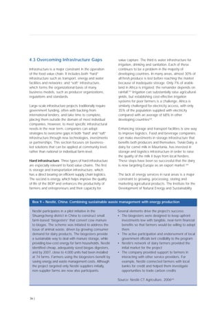 4.3 Overcoming Infrastructure Gaps
Infrastructure is a major constraint in the operation
of the food value chain. It includes both “hard”
infrastructure such as transport, energy and water
facilities and networks; and “soft” infrastructure,
which forms the organizational basis of many
business models, such as producer organizations,
regulations and standards.
Large-scale infrastructure projects traditionally require
government funding, often with backing from
international lenders, and take time to complete,
placing them outside the domain of most individual
companies. However, to meet specific infrastructural
needs in the near term, companies can adopt
strategies to overcome gaps in both “hard” and “soft”
infrastructure through new technologies, investments
or partnerships. This section focuses on business-
led solutions that can be applied at community level,
rather than national or individual farm-level.
Hard infrastructure. Three types of hard infrastructure
are especially relevant to food value chains. The first
is storage and transportation infrastructure, which
has a direct bearing on efficient supply chain logistics.
The second is energy, which helps improve the quality
of life of the BOP and enhances the productivity of
farmers and entrepreneurs and their capacity for
value capture. The third is water infrastructure for
irrigation, drinking and sanitation. Each of these
continues to be a problem in the majority of
developing countries. In many areas, almost 30% of
all fresh produce is lost before reaching the market
because of inadequate storage. Only 7% of arable
land in Africa is irrigated; the remainder depends on
rainfall.[57]
Irrigation can substantially raise agricultural
yields, but establishing cost-effective irrigation
systems for poor farmers is a challenge. Africa is
similarly challenged for electricity access, with only
35% of the population supplied with electricity
compared with an average of 68% in other
developing countries[58]
.
Enhancing storage and transport facilities is one way
to improve logistics. Food and beverage companies
can make investments in storage infrastructure that
benefits both producers and themselves. Tiviski Dairy, a
dairy for camel milk in Mauritania, has invested in
storage and logistics infrastructure in order to raise
the quality of the milk it buys from local herders.
These steps have been so successful that the dairy
is now targeting Europe as an export market.[59]
The lack of energy services in rural areas is a major
constraint to growing, processing, storing and
marketing agricultural products. The Institute for the
Development of Natural Energy and Sustainability
36 |
Nestlé participates in a pilot initiative in the
Shuangcheng district in China to construct small
farm-based “biogesters” that convert cow manure
to biogas. The scheme was initiated to address the
issue of animal waste, driven by growing consumer
demand for dairy products. The biogesters provide
a sustainable way to deal with manure storage, while
providing low-cost energy for farm households. Nestlé
identified cheap, adequately sized biogas digesters,
and by 2007, close to 4,000 units had been installed
at 74 farms. Farmers using the biogesters benefit by
saving energy and waste management costs. Although
the project targeted only Nestlé suppliers initially,
non-supplier farms are now also participants.
Several elements drive the project’s success:
• The biogesters were designed to keep upfront
investments low with tangible, near-term financial
benefits so that farmers would be willing to adopt
them
• The active participation and endorsement of local
government officials lent credibility to the program
• Nestlé’s network of dairy farmers provided the
initial market for the project
• The company provided support to farmers in
interacting with other service providers. For
example, Nestlé connected farmers with local
banks for credit and helped them investigate
opportunities to trade carbon credits
Source: Nestlé CT Agriculture, 2006[62]
Box 9 – Nestlé, China: Combining sustainable waste management with energy production
 