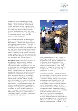 (IDEAAS) has successfully implemented solar
projects in remote areas of Brazil. The IDEAAS
solution is priced competitively with household
monthly expenditures on other sources of energy,
such as kerosene, wood and candles.[60]
In Namibia,
Motorola Inc. has pioneered a low-maintenance
design for operating a mobile phone base station
based on solar and wind power, allowing placement
of transmission towers in remote areas and
increasing mobile phone usage[61]
.
Water for drinking, sanitation, and irrigation is fast
becoming a precious commodity for the BOP.
Although this is a global problem, many companies
have been addressing this issue at a local level. The
Naandi Foundation in India has partnered with
organizations such as WaterHealth International USA
and Tata Projects Limited, India to develop low-cost
water-treatment systems. After studying the issues
plaguing safe water access in individual communities,
the partnership deployed community-scale treatment
systems. More than 300 plants are in operation and
directly benefiting close to 2 million people.[63]
Soft infrastructure. Soft infrastructure consists of
the capabilities, organizations, and policies or
regulations that enable or strengthen business
operations. Capabilities range from basic education
to specific skills such as technical know-how about
production and processing techniques, market
insights, management and financial skills. Effective
organizational structures such as cooperatives and
producers’ associations increase the bargaining
power of producers and can act as catalysts for
commerce. Policies and regulations include both
industry-specific standards and laws governing
business operations. These instruments are largely
within the domain of the public sector, which in
many countries suffers from weak governance and
enforcement capacity. Standards and guidelines
relating to food quality and safety, for example, are
essential for successful functioning of the food
chain, especially as urban and export markets grow.
While gaps in soft infrastructure pose significant
challenges to business, companies can put forward
several solutions to address them.
Many companies are bridging gaps in producers’
capacity by investing in direct training initiatives
throughout the supply chain. ECOM Agroindustrial
Corporation in Honduras provides technical
assistance to farmers, which includes training in
sustainable farming techniques. ECOM and its
customers are willing to pay a premium price for
crops due to the full traceability, quality and
consistency of the coffee. [64]
Cooperatives often act as a bridge between large
companies and BOP producers, creating economies
of scale unavailable to individual farmers.
Cooperatives can serve as a two-way channel for
exchanging information on trade, training and
marketing with farmers. Ghana’s Kuapa Kokoo
cooperative has acquired an ownership stake in a
premium chocolate brand targeting high-end
consumer markets. However, other cooperatives are
constrained by a lack of management expertise,
resources and incentive structures. The UPCOCOA
initiative in Cameroon demonstrates how
stakeholders can join forces to enhance the
management skills of cocoa cooperatives and
encourage entrepreneurship. The initiative, which is
supported by companies active in the non-farm part
of the cocoa supply chain (including Archer Daniel
Midland Cocoa BV, Mars and Rabobank), focuses
| 37
 