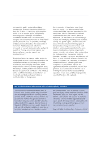 on marketing, quality, productivity, and pest
management. A milestone was reached with the
launch of UcoProc, a consortium of cooperatives
that acts as an umbrella group, strengthening
marketing and accounting at the individual
cooperative and farm levels. The initiative was
designed with broad implementation in mind and the
second phase will focus on spreading knowledge
and best practices throughout the cocoa sector in
Cameroon. Additional aspects will also be
enhanced, for example by improving the quality and
quantity of the crop, streamlining logistics, and
increasing farmers’ earning capacity and
creditworthiness.[65]
Private enterprises can improve market access by
applying their expertise on standards to address the
deficiencies that exist in food safety and quality
standards in many emerging economies. Bayer
CropScience’s “Flavour Guarantee” project in Brazil,
for example, enables produce from small farmers to
be sold to supermarkets worldwide. It has linked up
with a local NGO, HortiBrasil, to train farmers on
meeting its standards so they can obtain a
certification label for their produce.
As the examples in this chapter have shown,
business enablers can drive substantial value
creation and bridge important gaps along the food
value chain. Telecom companies can facilitate
communication and cash transfers. Financial
institutions can help small-scale farmers manage
scarcity and volatility by providing credit, insurance,
savings and growth capital. Other industries can
devise innovative solutions that bridge gaps in
transportation, energy or water services. Such
initiatives create valuable opportunities for cross-
industry collaboration, enabling companies to
capture synergies and enhance value creation along
the food value chain. For example, food and
beverage companies can partner with telecoms and
banks to serve the needs of farmers. Retailers and
logistics companies can collaborate to strengthen
distribution networks, partnering with other
companies, such as finance, telecom and
agribusiness that wish to extend the reach of their
products. Such collaboration is often the key to
reducing the costs of market access and rural
operations in rural areas, and has major potential
value that has been little explored.
38 |
The International Development Division (IDD) of
Land O’Lakes, a farmer-owned dairy cooperative
and the leading livestock feed company in North
America, assists smallholder livestock farmers and
governments in Africa through various initiatives
focused on dairy value chains. Land O’Lakes has
collaborated with the Uganda National Bureau of
Standards (UNBS) on minimum quality standards for
milk and milk products. In addition, it is working to
harmonize standards across countries in eastern
and southern Africa. Such an initiative is crucial,
given the varying climatic and farm conditions under
which milk is produced in the region. For this
initiative, Land O’Lakes IDD focused on products
with strong potential for intra-regional trade and
export growth. The cooperative is playing a key role
in facilitating meetings and helping government
representatives to work together.
Source: ESADA 4th African Dairy Conference, 2008[66]
Box 10 – Land O’Lakes International, Africa: Improving Dairy Standards
 