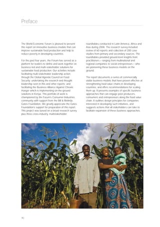 The World Economic Forum is pleased to present
this report on innovative business models that can
improve sustainable food production and help to
reduce poverty in developing countries.
For the past four years, the Forum has served as a
platform for leaders to define and work together on
business-led and multi-stakeholder solutions for
sustainable food production. Our activities include
facilitating multi-stakeholder leadership action
through the Global Agenda Council on Food
Security; undertaking the research and thought
leadership seen in this and other reports; and
facilitating the Business Alliance Against Chronic
Hunger which is implementing on-the-ground
solutions in Kenya. This portfolio of work is
championed by the Forum’s Consumer Industries
community with support from the Bill & Melinda
Gates Foundation. We greatly appreciate the Gates
Foundation’s support for preparation of this report.
This project was based on a broad research survey
plus three cross-industry, multistakeholder
roundtables conducted in Latin America, Africa and
Asia during 2008. The research survey included
review of 60 reports and collection of 200 case
studies from primary and secondary sources. The
roundtables provided ground-level insights from
practitioners – ranging from multinational and
regional companies to social entrepreneurs – who
are pioneering these business models on the
ground.
The report documents a series of commercially
viable business models that have proven effective at
strengthening food value chains in developing
countries, and offers recommendations for scaling
them up. It presents examples of specific business
approaches that can engage poor producers,
consumers and entrepreneurs along the food value
chain. It outlines design principles for companies
interested in developing such initiatives, and
suggests actions that all stakeholders can take to
facilitate expansion of these business approaches.
Preface
4 |
 