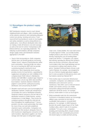 5.2 Reconfigure the product supply
chain
BOP distribution networks need to reach distant
neighbourhoods and villages, while remaining viable
at low volumes and prices and maintaining adequate
control over pricing, stocking and service. Food
sourced from local producers needs to meet quality
and safety standards as well as being offered at a
suitable price. Cost-efficient distribution often relies
on making a trade-off between cost and coverage,
as well as the level of control. Food products with
limited shelf lives are especially problematic. The
following recommendations will help companies
design supply chains and distribution networks
appropriate to the BOP:
• Source from local producers. Both companies
and the poor can benefit greatly by uncovering
“hidden assets” related to food production within
local communities. Sourcing locally can reduce
the cost of reaching the BOP and can provide
customized products matched to local
preferences. Most importantly, local sourcing
provides income for local farmers, expanding the
supply base and giving trust and credibility to the
company brand. Both Unilever’s Allanblackia
initiative and SAB Miller’s sorghum lager helped to
commercialize a local crop which also benefited
local markets. Grameen Danone’s Shokti Doi
yoghurt is sourced from, partly processed by,
distributed, and consumed by the BOP.[41]
• Broaden reach and save costs by leveraging local
distribution channels. Small-scale entrepreneurs
can broaden the reach of distribution networks.
Hindustan Unilever outsources the last mile of its
distribution network to Shakti Ammas, women
entrepreneurs in small villages. They receive the
company’s products through the mail and sell
them throughout the neighbourhood.[69]
Service
providers can also create partnerships that make
the most of low-cost and well-established
channels in poor communities. Companies can
also distribute their products alongside those of
other businesses targeting poor consumers in the
same locations. Agricultural suppliers can share
storage and retail space to bring down supply
chain costs. Godrej Aadhar, the rural retail venture
of Godrej Agrovet in India, successfully bundles
multiple products and services into a rural hub,
thereby reducing the cost of reaching Indian
small-scale farmers.[18]
Companies can capture
discretionary spending by offering their products
where low-income consumers shop and work.
Local retailers often have loyal followings and are
accustomed to selling small volumes at low
prices. Standard Chartered Bank’s Kissan credit
card in Pakistan, for example, was designed for
the use of farmers buying agricultural supplies,
but it is also accepted at retail grocery stores and
fuel stations owned by Pakistan Oil.[52]
• Find creative ways to overcome infrastructure
constraints. Companies can collaborate to share
distribution costs and assets such as
warehouses. New offers such as telecom-based
mobile cash transfer services can enable
transactions without formal bank branches.
Safaricom’s M-PESA service, for example,
licenses small retailers to serve as local agents.
• Bring sustainable trade into the mainstream.
Consumers in developed markets are increasingly
willing to pay a premium for fair-trade or
sustainable trade products, to benefit BOP
producers. For example, in 2009 Starbucks
became the world’s largest buyer of Fair Trade
Certified coffee, which it sells in 43 countries
worldwide.[70]
In such a case, companies’
branding and marketing efforts should translate
the added value from sustainable procurement
into brand equity, to enable premium pricing.
| 41
 
