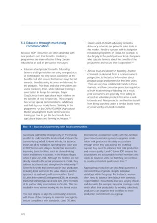 5.3 Educate through marketing
communication
Because BOP consumers are often unfamiliar with
new products and their benefits, marketing
programmes are more effective if they contain
educational as well as persuasive messages.
• Educate about product benefits. Educating
farmers and input retailers on using new products
or technologies not only raises awareness of the
benefits, but also ensure that farmers reap the full
rewards, thereby raising incomes and demand for
the products. Free trials and clear instructions are
useful marketing tools, while individual training is
even better. In Kenya for example, Bayer
CropScience trains agricultural input retailers on
the benefits of new fertilizer kits. The company
has set up special demonstrations, exhibitions
and field days on model farms. Similarly, in the
programme run by CNFA/AGMARK (Agricultural
Market Development Trust), farmers receive
training on how to get the best results from
agricultural inputs and farming techniques.[71]
• Create word-of-mouth advocacy networks.
Advocacy networks are powerful sales tools in
this market. Nestlé’s success with its biogester
installation programme in China, for example, is
due largely to the participation of local champions
who educate farmers about the benefits of the
programme and secure their cooperation.[62]
• Aim for trust and identity in branding. Another
constraint on demand, from a rural consumer’s
perspective, is the lack of information about
product usage and benefits for first-time users.
There are very few established brands in these
markets, and few consumer-protection regulation
of truth in advertising or labelling. As a result,
poor consumers are generally more willing to
accept an unfamiliar product if it carries a well-
known brand. New products can therefore benefit
from being launched under a familiar brand name
or endorsed by a trusted institution.
42 |
Successful partnership strategies rely on first making
an effort to understand the local context and earn the
community’s goodwill. Unilever in India, for instance,
insists on all its managers spending time each year
in BOP homes and villages. Nestlé has invested in
improving basic facilities, such as clean drinking
water and latrines in schools, in the Indian villages
where it procures milk. Although the facilities are not
directly related to the actual procurement of milk, they
address local needs and strengthen the relationship.[72]
Given the key role that women play in food production,
including local women in the value chain is another
approach to partnering with communities. Land
O’Lakes International Development (IDD), for example,
insists that women make up at least 30% of the members
of its partner dairy associations in Zambia. This has
resulted in more women moving into the formal sector.
The next step is to align the community’s interests
with those of the company to minimize oversight to
ensure compliance with standards. Land O’Lakes
International Development works with the Zambian
government extension system to organize small-
holder milk producers into dairy associations
through which they can access the technical
support they need to enhance their milk production
and ensure quality. Land O’Lakes IDD ensures the
associations are accountable to their members and
viable as business units, so that they can continue
to provide consistent quality over time.[73]
Aggregating production can also help guarantee a
consistent flow of goods, despite individual
variations within the group. For instance, women
often need to balance farm labour with domestic
responsibilities; households also face varying shocks
and demands (for example, funeral or marriage costs)
which affect their productivity. By working collectively,
producers can organize their workflow to meet
production commitments as a group.
Box 11 – Successful partnering with local communities
 