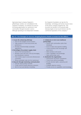 Agricultural input company Syngenta's
philanthropic activities are consolidated in the
Syngenta Foundation, an institution focused on
increasing opportunities for subsistence rural
communities through innovative science.
Although operating on an independent mandate,
the Syngenta Foundation can tap into the
knowledge, technology and human resource base
of the parent company Syngenta AG. This
increases the benefits on the ground while
infusing insight on low-income farmers into the
commercial operations of the company.[77]
46 |
1. Create life-enhancing offerings
• Price for the budgets of low incomes
• Tailor products to meet local needs and
preferences
• Develop environmentally sustainable
approaches
2. Reconfigure the product supply chain
• Source from local producers
• Broaden reach and save costs by leveraging
local distribution channels
• Find creative ways to overcome infrastructure
constraints
• Bring sustainable trade into the mainstream
3. Educate through marketing communication
• Educate about product benefits
• Create word-of-mouth advocacy networks
• Aim for trust and identity in branding
4. Collaborate to form non-traditional
partnerships
• Partner with communities rather than
individuals
• Invest in talent and expertise building
• Create incentives that encourage self-
governance
• Share products and assets
• Share capabilities and knowledge
• Make partnerships work
5. Unshackle the organization
• Demonstrate top-down commitment
• Create focus and accountability
• Provide decision rights, autonomy and
flexibility
• Establish objective metrics
• Provide access to capabilities and knowledge
Box 12 – Five Strategies for Success: Designing Business Models to Include the Next Billions
 