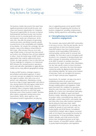 The business models discussed in this report have
significant potential to both benefit the poor, and
create new business opportunities for companies.
They present opportunities for the poor to improve
food production and food security, raise incomes,
increase access to essential goods and services,
and empower small-scale entrepreneurs. At the
same time, they offer the prospect of generating
commercial returns and driving economic growth,
essential factors in the sustainability and scalability
of any initiative. Yet, despite this seemingly “win-win”
situation, many of the initiatives remain limited in
their scope, either because they are at an early
stage of pilot testing, or because they have proved
successful in one setting but have not been adapted
to others. Given the broad range of BOP needs and
opportunities that could be addressed by these
models, the major question is how to scale them up.
The key challenge for companies is to mainstream
BOP inclusion into standard business operations
and to work with other stakeholders to apply effective
models across many different geographical settings.
Scaling up BOP business strategies requires a
decentralized and localized approach, in which
successful concepts are adapted for transfer from
one region to another, often with a new set of
partners and collaborators. Maintaining a strong
local focus helps to target opportunities and reduces
risks among markets that may appear similar but in
fact are highly diverse in their needs. However,
localization makes companies highly dependent on
local conditions and actors to reach their goals.
Achieving scale in these business models, therefore,
often requires cooperation among many actors.
Governments, NGOs, donor agencies, and
international research organizations can play key
roles in supporting private-sector growth in BOP
markets through strengthening the incentives for
business engagement, providing complementary
funding, sharing experiences and building capacity.
6.1 Strengthening incentives for
business engagement
The economic value locked within BOP communities
is not easy to access. Over the past decade, due to
a perceived lack of short-term financial rewards,
many BOP projects have been funded through
corporate social responsibility (CSR) initiatives or
external funding, and this tends to constrain their
scalability. The most direct route to strengthen profit
incentives is for companies to develop broader and
better strategies for generating commercial returns
at the BOP. A number of examples have been
presented in this report. However other stakeholders
can also take specific actions to boost incentives,
remove barriers, and reduce the costs that impede
commercial activity. By aligning incentive structures
and combining capacities, the various actors involved
in food value chains can strengthen the business
case for larger-scale pro-poor engagement.
Governments, for example, can play a key role in
establishing incentives for pro-poor and
environmentally responsible corporate behaviour
through enabling policies and regulations. Public
policy determines the conditions for operations
along the entire food value chain, both locally and
globally. On a macro level, international trade policy
greatly affects the viability of export and import
business models. Nationally, government regulations
on product safety, commodity pricing, labour and
land rights, contract enforcement, cross-border trade,
and many other issues affect business operations
directly along the food value chain. India’s
deregulation of the retail sector, for example, has
enabled the growth of rural retail hubs, such as
Godrej Aadhar and DCM Shriram Consolidated
Limited (DSCL) Hariyali; while in Nigeria, increased
tariffs on rice imports has provided an incentive for
local production. In Kenya and Malawi, targeted
fertilizer subsidies and credit services for poor
farmers have strengthened private-sector agro-
dealer networks. In many BOP markets, ineffective
or poorly implemented policies and regulations
Chapter 6 – Conclusion:
Key Actions for Scaling up
| 47
 