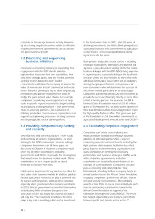 constrain or discourage business activity. However,
by structuring targeted incentives within an effective
enabling environment, governments can accelerate
pro-poor business growth.
6.2 Prioritizing and sequencing
business initiatives
Companies considering initiating or expanding their
engagement with the BOP should prioritize
opportunities based on their own capabilities, their
long-term strategic goals, and the market potential.
Defining metrics tailored to BOP market
characteristics will allow the company to assess the
value of new models in both commercial and social
terms. Advance planning is key to allow sequencing
of initiatives and partner involvement in order to
bridge the gaps in food value chains. For example,
companies considering sourcing products at large
scale in specific regions may need to begin building
local capacity and organizations – with government,
NGO or university partners – far in advance of
initiating production. Non-business organizations can
support such planning processes, or bring business
into ongoing public-sector planning efforts.
6.3 Providing complementary funding
and capacity
Essential hard and soft infrastructure – from roads
and electricity to farmers’ organizations – is often
missing in the BOP environment. In some settings,
companies themselves can fill these gaps, as
discussed in Chapter 4. However companies must
often rely on other stakeholders, including
governments and NGOs, to provide the missing links
that would make the business models work. Those
stakeholders, in turn, require public or donor
financing to execute their roles.
Public-sector investment in key services is critical for
food value chain business models. In addition, publicly
funded agricultural research can play a powerful role.
To secure such resources, political will is essential,
especially when governments face resource constraints.
In 2003, African governments committed themselves
to dedicating 10% of national budgets to the
agriculture sector, but today the regional average is
still only 4%.[78]
Development assistance therefore
plays a key role in enabling public-sector investment
in the food value chain. In 2007, after 20 years of
declining investments, the World Bank pledged to a
substantial increase in its commitment to agriculture
sector finance, and encouraged bilateral donor
agencies to do the same.
Both private- and public-sector donors – including
charitable foundations, individuals and bilateral aid
agencies – play a key role in funding NGOs that enable
business linkages with the BOP. NGOs bring expertise
in organizing and capacity building at the local level,
and can create the trust needed to work effectively
with local communities. NGOs often act as facilitators
among the groups of farmers, entrepreneurs, or
even consumers who will determine the success of
a business model, particularly in its early stages.
Companies partnering with NGOs will need either to
provide the necessary financing directly or, more often,
to find a funding partner. For example, the Bill &
Melinda Gates Foundation made a US$ 47 million
grant to Technoserve Inc. to assist coffee growers in
three East African countries in securing premium prices
for high-quality Arabica coffee. This grant was part
of the foundation’s US$ 306 million commitment to
agricultural development announced in early 2008.[79]
6.4 Facilitating corporate engagement
Companies can initiate cross-industry and
multistakeholder collaboration through business
alliances or individual partnerships. However,
coalescing around common interests or finding the
right partners often requires facilitation by a third
party. Experts and intermediary organizations can
assist companies in forming the necessary
partnerships and business strategies. GAIN’s work
with companies, governments and other
stakeholders on food fortification initiatives is an
example of such facilitation. Companies can also
play a convening and catalyzing role. Yara
International, a leading fertilizer company, hosts an
annual conference on the African Green Revolution,
engaging companies, government officials, donors
and civil society representatives. The company
awards a Yara Prize to one or more individuals each
year for outstanding contributions towards the
African Green Revolution in support of the
Millennium Development Goals (MDGs). The event
has helped expand links and catalyse joint efforts
between public and private-sector actors.[80]
48 |
 