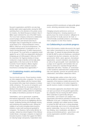 Research organizations and NGOs can also help
identify viable market opportunities among the BOP
and bring them to the attention of the private sector.
For instance, the World Resources Institute’s Next 4
Billion report estimated the size of the BOP market.
The Coca-Cola Company conducted a collaborative
research project with the International Finance
Corporation (IFC) and Harvard University to
investigate ways of augmenting the economic and
social impact of its “manual distribution centres”
(MDCs), which are run by local entrepreneurs. The
company invited partners to participate in an “in-
market learning laboratory” to define improvements
on the ground. The result will be an upgraded model
applied for up to 2,000 new independent distributors
(employing up to 8,400 people) in Africa by 2010[81]
.
At a local level, the Tegemeo Institute in Kenya
conducted a study to identify commercially viable
opportunities in the food sector for the World
Economic Forum’s Business Alliance Against
Chronic Hunger, which catalysed corporate
investments to develop those opportunities.[82]
6.5 Establishing models and building
momentum
Success breeds success. Proven business models
are often adapted by other companies. The success
of Danone’s dairy initiative with the Grameen Bank
has prompted other large food companies to initiate
similar enterprises. The success of companies such
as Unilever and Nestlé has encouraged others to
distribute their products through micro-entrepreneurs.
The Grameen Bank is widely credited for establishing
the viability of microfinance provision for the poor.
Stakeholders, such as government, academia,
international organizations, NGOs and the media,
can accelerate this process by highlighting effective
models, facilitating learning and knowledge-sharing,
and monitoring and evaluating results. Raising the
visibility of successful emerging-market business
initiatives creates both learning and goodwill for
companies. The Business Call to Action (BCtA), for
example, initiated by United Kingdom Prime Minister
Gordon Brown, encourages companies to implement
innovative business models that support the MDGs
on reducing hunger and poverty. Corporations have
announced BCtA commitments at high-profile global
events, attracting substantial media coverage.
Changing consumer preferences can be an
important driving force. Growing awareness of
poverty issues has raised consumers’ willingness to
pay a premium for locally sourced, fair trade, or
environmentally sustainable products, encouraging
more companies to enter these markets.
6.6 Collaborating to accelerate progress
Most of the business models discussed in this report
were neither conventional nor easy to initiate in their
early stages. To unleash the large potential that exists
for both the BOP as well as for businesses, commitment
is required not only from companies, but also from
governments, NGOs, donor agencies, international
organizations, research institutions and universities,
as well as the general public. Each stakeholder has
a unique set of capacities and mandates that can
often be enhanced or extended through effective
collaboration with others. Therefore, an “orchestrator”
is often needed to understand their complementary
roles and capacities, promote the potential value of
collaboration, and facilitate collaborative efforts.
The following table outlines actions that can be
taken by different stakeholders to enable further
expansion of the business models discussed in this
report. A more detailed set of actions targeted to
specific business models is included in Appendix 4.
The innovative approaches described in this report
can open up avenues of new growth opportunities
for companies that are moving into BOP markets.
When undertaken in partnership with poor
communities, such ventures can catalyse new
opportunities that hold the potential to transform the
livelihoods of the poor. Companies that establish
workable, profitable and scalable business models
to include the BOP will secure a strong advantage
both commercially, and in terms of community and
partner relationships. Success in the end will require
new thinking, close coordination, and alliances
among unconventional partners – government, civil
society organizations and BOP communities
themselves.
| 49
 