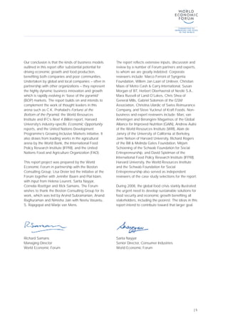 Our conclusion is that the kinds of business models
outlined in this report offer substantial potential for
driving economic growth and food production,
benefiting both companies and poor communities.
Undertaken by global and local companies – often in
partnership with other organizations – they represent
the highly dynamic business innovation and growth
which is rapidly evolving in “base of the pyramid”
(BOP) markets. The report builds on and intends to
complement the work of thought leaders in this
arena such as C.K. Prahalad’s Fortune at the
Bottom of the Pyramid, the World Resources
Institute and IFC’s Next 4 Billion report, Harvard
University’s industry-specific Economic Opportunity
reports, and the United Nations Development
Programme’s Growing Inclusive Markets initiative. It
also draws from leading works in the agricultural
arena by the World Bank, the International Food
Policy Research Institute (IFPRI), and the United
Nations Food and Agriculture Organization (FAO).
This report project was prepared by the World
Economic Forum in partnership with the Boston
Consulting Group. Lisa Dreier led the initiative at the
Forum together with Jennifer Baarn and Pial Islam,
with input from Helena Leurent, Sarita Nayyar,
Cornelia Roettger and Rick Samans. The Forum
wishes to thank the Boston Consulting Group for its
work, which was led by Arvind Subramanian, Anand
Raghuraman and Nimisha Jain with Neetu Vasantu,
S. Rajagopal and Marije van Mens.
The report reflects extensive inputs, discussion and
review by a number of Forum partners and experts,
to whom we are greatly indebted. Corporate
reviewers include: Marco Ferroni of Syngenta
Foundation, Willem Jan Laan of Unilever, Christian
Maas of Metro Cash & Carry International, Susan
Morgan of BT, Herbert Oberhaensli of Nestlé S.A.,
Mara Russell of Land O’Lakes, Chris Shea of
General Mills, Gabriel Solomon of the GSM
Association, Christina Ulardic of Swiss Reinsurance
Company, and Steve Yucknut of Kraft Foods. Non-
business and expert reviewers include: Marc van
Ameringen and Bérangère Magarinos of the Global
Alliance for Improved Nutrition (GAIN), Andrew Aulisi
of the World Resources Institute (WRI), Alain de
Janvry of the University of California at Berkeley,
Jane Nelson of Harvard University, Richard Rogers
of the Bill & Melinda Gates Foundation, Mirjam
Schoening of the Schwab Foundation for Social
Entrepreneurship, and David Spielman of the
International Food Policy Research Institute (IFPRI).
Harvard University, the World Resources Institute
and the Schwab Foundation for Social
Entrepreneurship also served as independent
reviewers of the case study selections for the report.
During 2008, the global food crisis starkly illustrated
the urgent need to develop sustainable solutions for
food security and economic growth benefiting all
stakeholders, including the poorest. The ideas in this
report intend to contribute toward that larger goal.
| 5
Richard Samans
Managing Director
World Economic Forum
Sarita Nayyar
Senior Director, Consumer Industries
World Economic Forum
 