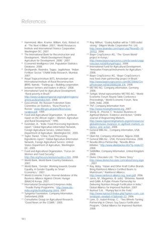 [1]
Hammond, Allen, Kramer, William, Katz, Robert et
al. “The Next 4 Billion. 2007,” World Resources
Institute and International Finance Corporation,
Washington DC, 2007.
[2]
The International Bank for Reconstruction and
Development, “World Development Report:
Agriculture for Development, 2008,” 2007.
[3]
Economist Intelligence Unit, Population Statistics
Database, 2008.
[4]
Deshpande, Ravindra, Toppo, Jagdishwar, “Indian
Fertilizer Sector,” ENAM India Research, Mumbai,
2007.
[5]
Royal Tropical Institute (KIT), Amsterdam and
International Institute of Rural Reconstruction
(IIRR), Nairobi, “Trading up – Building cooperation
between farmers and traders in Africa,” 2008.
[6]
International Fund for Agricultural Development,
“Rural poverty in Brazil,”
http://www.ruralpovertyportal.org/english/regions/
americas/bra/index.htm, 2008.
[7]
Goscomstat, the Russian Federation State
Committee on Statistics, “Rural Poverty in
Russia,” www.dfid.gov.uk/pubs/files/russia-
ruralpov.pdf, 1999.
[8]
Food and Agricultural Organization, “A synthesis
report on the African region – Women, Agriculture
and Rural Development,“ 1995.
[9]
Govindan, A., “India: Food Processing Ingredients
report,” Global Agriculture Information Network,
Foreign Agricultural Service, United States
Department of Agriculture, Washington DC, 2005.
[10]
Taylor, Daniel, “China: Food Processing
Ingredients report,” Global Agriculture Information
Network, Foreign Agricultural Service, United
States Department of Agriculture, Washington
DC, 2005.
[11]
Food and Agricultural Organization, “Focus on
Women and Food Security,”
http://fao.org/focus/e/women/sustin-e.htm, 2008.
[12]
World Bank, World Bank Country Databases,
2007.
[13]
World Bank, “Gender: Working towards Greater
Equality, in Gender Equality as Smart
Economics,” 2007.
[14]
World Economic Forum, Internal database of the
Business Alliance Against Chronic Hunger
(BAACH) Kenya, 2007.
[15]
International Development Enterprises India,
“Treadle Pump Programme,” http://www.ide-
india.org/ide/treadlepump.shtml, 2007.
[16]
Syngenta Foundation, Company Information,
Switzerland 2008.
[17]
Consultative Group on Agricultural Research,
“Good News on the CGIAR,” 2005.
[18]
Roy, Mithun, “Godrej Aadhar will be 1,000-outlet
strong,” Diligent Media Corporation Pvt. Ltd,
http://www.dnaindia.com/report.asp?NewsID=10
39703, 2006.
[19]
Bayer CropScience AG, “The “Green World”
project in Kenya,”
http://www.bayercropscience.com/bcsweb/cropp
rotection.nsf/id/KenyaProject, 2008.
[20]
International Fund for Agricultural Development,
“Innovative Financial Instruments for Agriculture,”
2008.
[21]
Bayer CropScience AG, “Bayer CropScience’s
new food chain partnership project in Brazil,”
http://www.bayercropscience.com/BCSWeb/Cro
pProtection.nsf/id/20080208_EN, 2008.
[22]
METRO AG, Company information, Germany
2008.
[23]
Sehgal, Vishal representative METRO AG, “World
Economic Forum Round Table Conference
Proceedings,” World Economic Forum, New
Delhi, India, 2008.
[24]
TNT, Company Information from
http://www.movingtheworld.org, 2007.
[25]
Vorely, B., Proctor, F, “Inclusive Business in
Agrifood Markets: Evidence and Action,” Online
Journal of Regoverning Markets,
http://www.regoverningmarkets.org/en/resources/
global/inclusive_business_in_agrifood_markets_ev
idence_and_action, 2008.
[26]
General Mills Inc., Company information, USA
2008.
[27]
Olam ltd, Company information, Nigeria 2008.
[28]
General Mills Inc., USA, Personal Interview, 2008.
[29]
Novella Africa Partnership, “Novella Africa
Initiative,” http://www.allanblackia.info/?q=node/27,
2008.
[30]
SABMiller, Company Information, United Kingdom
2008.
[31]
Divine Chocolate Ltd, “The Divine Story,”
http://www.divinechocolate.com/about/story.aspx
, 2007.
[32]
Ray, Abby, “Yuban and Other Kraft Coffee Brands
Bring Rainforest Alliance Certified Beans to
Mainstream,” Rainforest Alliance,
http://www.rainforest-alliance.org_news.pdf, 2006.
[33]
Jarvis, M., Magarinos, B. (eds). “Britannia, Naandi
and GAIN: A Public-Private Partnership for
Delivering Nutrition through Fortification in India,”
Global Alliance for Improved Nutrition, 2007.
[34]
Nutriset S.A., “Plumpy’Nut in the Field,”
http://www.nutriset.fr/index.php?option=com_con
tent&task=view&id=41&Itemid=33, 2006.
[35]
Lane, D., Isabel-Knoop, C., “Two Wheels Turning:
Partnership in China’s Soy Sauce Fortification
Program,” Global Alliance for Improved Nutrition,
2008.
References
52 |
 