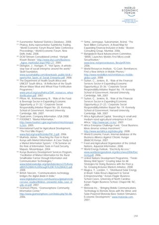 [36]
Euromonitor, National Statistics Database, 2008.
[37]
Phakey, Ashu representative Subhiksha Trading,
“World Economic Forum Round Table Conference
Proceedings,” World Economic Forum, New
Delhi, India, 2008.
[38]
DCM Shriram Consolidated Limited, “Hariyali
Kisaan Bazaar,” http://www.dscl.com/Business
_Agree_HarKisBzr.aspx?PID=27, 2005.
[39]
Elkington, J., Hartigan, P., “Hot Spots: A whistle-
stop tour of social enterprise around the world,”
Skoll Foundation,
www.sustainability.com/downloads_public/skoll_r
eports/Hot_Spots_of_Social_Enterprise.pdf, 2006.
[40]
The Department of Health South Africa and
UNICEF South Africa, “A Reflection of the South
African Maize Meal and Wheat Flour Fortification
Programme,”
www.unicef.org/southafrica/SAF_resources_whea
tfortification.pdf, 2007.
[41]
Pfitzer, M., Krishnaswamy, R., “Role of the Food
& Beverage Sector in Expanding Economic
Opportunity, p 31-32,” Corporate Social
Responsibility Initiative Report No. 20, Kennedy
School of Government, Harvard University,
Cambridge, MA, 2007.
[42]
Qualcomm, Company Information, USA 2008.
[43]
FOODNET, “Market Information,”
http://www.foodnet.cgiar.org/market/mis/misrepor
ts.htm, 2005.
[44]
International Fund for Agricultural Development,
“The First Mile Project,”
www.ifad.org/rural/firstmile/FM_2.pdf, 2006.
[45]
Mukhebi, Adrian, “Reaching the Poor in Rural
Kenya with Market Information: A Case Study of
a Market Information System,” CTA Seminar on
the Role of Information Tools in Food Security,
Maputo, Mozambique, 2004.
[46]
Kenya Business Development Services Program,
“Facilitation of Market Information for the Rural
Smallholder Farmer through Information and
Communication Technologies,”
www.bdsknowledge.org/dyn/bds/docs/275/Keny
aBDS%20Info%20through%20ICTs%20KACE.pdf,
2008.
[47]
British Telecom, “Communications technology
bridges the digital divide in India,”
www.btglobalservices.com/business/global/en/do
cs/case_studies/lifelines_oneworld_india_case_st
udy_en.pdf, 2007.
[48]
Grameen Phone, “Grameenphone Community
Information Center,”
http://www.grameenphone.com/index.php?id=86,
2006.
[49]
Sinha, Janmejaya, Subramanian, Arvind, “The
Next Billion Consumers: A Road Map for
Expanding Financial Inclusion in India,” Boston
Consulting Group, Mumbai, 2006.
[50]
Bangladesh Rural Advancement Committee,
“BRAC Launches World’s First Micro-credit
Securitisation,”
www.brac.net/pressreleases_files/pr09.htm,
2006.
[51]
World Resources Institute, “G-Cash: Remittances
Find a New Vehicle in Mobile Phones,”
http://www.nextbillion.net/remittances-mobile-
globe-cash, 2008.
[52]
Sutton, C., Jenkins, B., “Role of the Financial
Services Sector in Expanding Economic
Opportunity p 35-36,” Corporate Social
Responsibility Initiative Report No. 19, Kennedy
School of Government, Harvard University,
Cambridge, MA, 2007
[53]
Sutton, C., Jenkins, B., “Role of the Financial
Services Sector in Expanding Economic
Opportunity p 21-22,” Corporate Social
Responsibility Initiative Report No. 19, Kennedy
School of Government, Harvard University,
Cambridge, MA, 2007
[54]
Africa Agricultural Capital, “Investing in small and
medium-sized agricultural enterprises in East
Africa,” http://www.aac.co.ke/, 2007.
[55]
Africa Enterprise Challenge Fund, “Great Business
Ideas deserve serious investment,”
http://www.aecfafrica.org/index.php, 2008.
[56]
World Economic Forum, Internal database of the
Business Alliance Against Chronic Hunger
(BAACH) Kenya, 2007.
[57]
Food and Agricultural Organization of the United
Nations, Aquastat Information, 2008.
[58]
World Energy Outlook, “Electricity Access,”
www.worldenergyoutlook.org/docs/weo2006/Elec
tricity.pdf, 2006.
[59]
United Nations Development Programme, “Tiviski:
Money Well Spent,” Creating Value for All:
Strategies for Doing Business with the Poor p.
56, Growing Inclusive Markets Initiative, 2008.
[60]
Mugica, Y., London, T., “Distributed Solar Energy
in Brazil: Fabio Rosa’s Approach to Social
Entrepreneurship,” Kenan-Flagler Business
School Cases, University of North Carolina-
Kenan-Flagler Business School, Chapel Hill, NC,
2005.
[61]
Motorola Inc., “Bringing Mobile Communications
Technology to Remote Areas with the Wind- and
Solar-Powered Motorola Base Station Stimulates
Economic Development,” www.motorola.com,
2007.
| 53
 