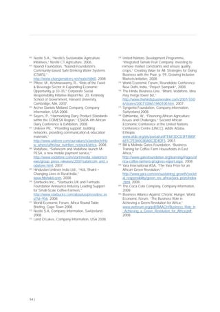 [62]
Nestlé S.A., “Nestlé’s Sustainable Agriculture
Initiatives,” Nestlé CT Agriculture, 2006.
[63]
Naandi Foundation, “Naandi Foundation’s
Community-based Safe Drinking Water Systems
(CSWS),”
http://www.changemakers.net/node/6860, 2008.
[64]
Pfitzer, M., Krishnaswamy, R., “Role of the Food
& Beverage Sector in Expanding Economic
Opportunity, p 33-35,” Corporate Social
Responsibility Initiative Report No. 20, Kennedy
School of Government, Harvard University,
Cambridge, MA, 2007.
[65]
Archer Daniels Midland Company, Company
information, USA 2008.
[66]
Sayers, P., “Harmonizing Dairy Product Standards
within the COMESA Region,” ESADA 4th African
Dairy Conference & Exhibition, 2008.
[67]
Unilever Plc., “Providing support, building
networks, providing communication & education
materials,”
http://www.unilever.com/ourvalues/sciandtech/Ho
w_where/ufhri/our_nutrition_network/africa, 2008.
[68]
Vodafone, “Safaricom and Vodafone launch M-
PESA, a new mobile payment service,”
http://www.vodafone.com/start/media_relations/n
ews/group_press_releases/2007/safaricom_and_v
odafone.html, 2007.
[69]
Hindustan Unilever India Ltd., “HUL Shakti –
Changing Lives in Rural India,”
www.hllshakti.com, 2008.
[70]
Starbucks Inc., “Starbucks UK and Fairtrade
Foundation Announce Industry Leading Support
for Small-Scale Coffee Farmers,”
http://www.starbucks.com/aboutus/pressdesc.as
p?id=956, 2008.
[71]
World Economic Forum, Africa Round Table
Briefing, Cape Town 2008.
[72]
Nestlé S.A, Company Information, Switzerland,
2008.
[73]
Land O’Lakes, Company Information, USA 2008.
[74]
United Nations Development Programme,
“Integrated Tamale Fruit Company: investing to
remove market constraints and ensure quality
crops,” Creating Value for All: Strategies for Doing
Business with the Poor, p. 59, Growing Inclusive
Markets Initiative, 2008.
[75]
World Economic Forum, Roundtable Conference
New Delhi, India, “Project Sampark”, 2008
[76]
The Hindu Business Line, “Bharti, Vodafone, Idea
may merge tower biz,”
http://www.thehindubusinessline.com/2007/10/0
6/stories/2007100651960100.htm, 2007.
[77]
Syngenta Foundation, Company information,
Switzerland 2008.
[78]
Odhiambo, W., “Financing African Agriculture:
Issues and Challenges,” Second African
Economic Conference at the United Nations
Conference Centre (UNCC), Addis Ababa,
Ethiopia,
www.afdb.org/pls/portal/url/ITEM/3DCD3FFB80F
681C7E040C00A0C3D4DF5, 2007.
[79]
Bill & Melinda Gates Foundation, “Business
Training for Coffee Farm Households in East
Africa,”
http://www.gatesfoundation.org/learning/Pages/af
rica-coffee-farmers-progress-report.aspx, 2008.
[80]
Yara International ASA, “The Yara Prize for an
African Green Revolution,”
http://www.yara.com/en/sustaining_growth/societ
al_responsibility/green_rev_africa/yara_prize/index
.html, 2008.
[81]
The Coca Cola Company, Company information,
2008
[82]
Business Alliance Against Chronic Hunger, World
Economic Forum, “The Business Role in
Achieving a Green Revolution for Africa,”
www.weforum.org/pdf/BAACH/Business_Role_in
_Achieving_a_Green_Revolution_for_Africa.pdf,
2008.
54 |
 
