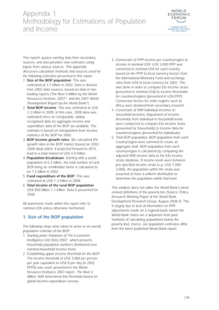 This reports quotes existing data from secondary
sources, and also provides new estimates using
inputs from various sources. This appendix
discusses calculation methods and sources used for
the following estimates presented in this report:
1. Size of the BOP population: This was
estimated at 3.7 billion in 2002. Data is derived
from 2002 data sources, based on data in two
leading reports (The Next 4 Billion by the World
Resources Institute, 2007[1]
, and the 2007 World
Development Report by the World Bank[2]
) .
2. Total BOP income: This was estimated at US$
2.3 trillion in 2008. In this case, 2008 data was
estimated since no comparable, widely
recognized data on aggregate income and
expenditure data of the BOP are available. The
estimate is based on extrapolation from income
statistics of the BOP for 2002.
3. BOP income growth rates: We calculated 8%
growth rates in the BOP market (based on 2002-
2008 data) which, if projected forward to 2015,
lead to a total market of US$ 4.0 trillion.
4. Population breakdown: Starting with a world
population of 6.3 billion, the total number of rural
BOP living on smallholder farms is calculated to
be 1.5 billion in 2002.
5. Food expenditure of the BOP: This was
estimated at US$ 1.3 trillion in 2008.
6. Total income of the rural BOP population:
US$ 850 billion-1.1 trillion. Data is presented for
2008.
All statements made within this report refer to
nominal US$ unless otherwise mentioned.
1. Size of the BOP population
The following steps were taken to arrive at an overall
population estimate of the BOP:
1. Starting point: Database of The Economist
Intelligence Unit (EIU) 20023
, which presents
household population numbers distributed over
nominal household income levels.
2. Establishing upper income threshold for the BOP:
The income threshold of US$ 3,000 per person
per year equivalent to US$ 8 per day (in 2002
PPP$) was used, presented in the World
Resource Institute’s 2007 report, The Next 4
Billion. WRI determined this threshold based on
global income-expenditure surveys.
3. Conversion of PPP income per country/region to
income in nominal US$: US$ 3,000 PPP was
converted to nominal US$ for each country,
based on the PPP to local currency factors from
the International Monetary Fund and exchange
rates from US$ to local currency for 2002. This
was done in order to compare EIU income strata
(presented in nominal US$) to income thresholds
for countries/regions (presented in US$ PPP).
Conversion factors for entire regions such as
Africa were obtained from secondary research.
4. Conversion of WRI individual incomes to
household incomes: Adjustment of income
thresholds from individual to household levels
were conducted to compare EIU income strata
(presented for households) to income data for
countries/regions (presented for individuals).
5. Total BOP population: BOP population from each
country/region were summed to create an
aggregate total. BOP population from each
country/region is calculated by comparing the
adjusted WRI income data to the EIU income
strata database. If income levels were between
pre-specified income strata (e.g. US$ 1,000-
2,000), the population within the strata was
assumed to have a uniform distribution to
determine the population within that level.
This analysis does not utilize the World Bank’s latest
revised definitions of the poverty line (Source: Policy
Research Working Paper of the World Bank
Development Research Group, August 2008 4). This
is largely due to lack of information on PPP
adjustments made on a regional basis (which the
World Bank states are a departure from past
methods of calculating populations below the
poverty line). Hence, our population estimates differ
from the latest published World Bank report.
Appendix 1
Methodology for Estimations of Population
and Income
| 55
 