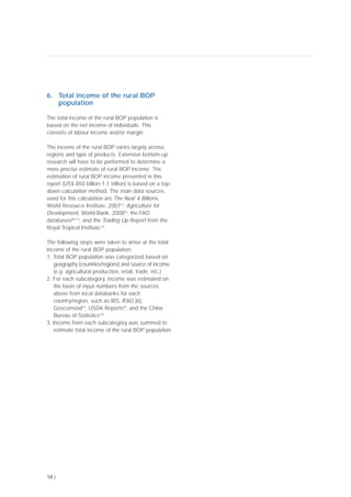 6. Total income of the rural BOP
population
The total income of the rural BOP population is
based on the net income of individuals. This
consists of labour income and/or margin.
The income of the rural BOP varies largely across
regions and type of products. Extensive bottom-up
research will have to be performed to determine a
more precise estimate of rural BOP income. The
estimation of rural BOP income presented in this
report (US$ 850 billion-1.1 trillion) is based on a top-
down calculation method. The main data sources
used for this calculation are The Next 4 Billions,
World Resource Institute, 2007[1]
; Agriculture for
Development, World Bank, 2008[2]
; the FAO
databases[8],[11]
; and the Trading Up Report from the
Royal Tropical Institute.[5]
The following steps were taken to arrive at the total
income of the rural BOP population:
1. Total BOP population was categorized based on
geography (countries/regions) and source of income
(e.g. agricultural production, retail, trade, etc.)
2. For each subcategory, income was estimated on
the basis of input numbers from the sources
above from local databanks for each
country/region, such as IRS, IFAD [6],
Goscomstat[7]
, USDA Reports[9]
, and the China
Bureau of Statistics[10]
3. Income from each subcategory was summed to
estimate total income of the rural BOP population
58 |
 