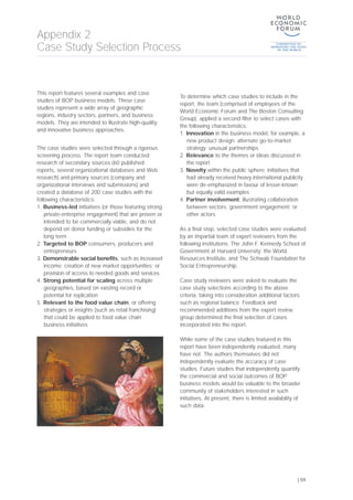 This report features several examples and case
studies of BOP business models. These case
studies represent a wide array of geographic
regions, industry sectors, partners, and business
models. They are intended to illustrate high-quality
and innovative business approaches.
The case studies were selected through a rigorous
screening process. The report team conducted
research of secondary sources (60 published
reports, several organizational databases and Web
research) and primary sources (company and
organizational interviews and submissions) and
created a database of 200 case studies with the
following characteristics:
1. Business-led initiatives (or those featuring strong
private-enterprise engagement) that are proven or
intended to be commercially viable, and do not
depend on donor funding or subsidies for the
long term
2. Targeted to BOP consumers, producers and
entrepreneurs
3. Demonstrable social benefits, such as increased
income; creation of new market opportunities; or
provision of access to needed goods and services
4. Strong potential for scaling across multiple
geographies, based on existing record or
potential for replication
5. Relevant to the food value chain, or offering
strategies or insights (such as retail franchising)
that could be applied to food value chain
business initiatives
To determine which case studies to include in the
report, the team (comprised of employees of the
World Economic Forum and The Boston Consulting
Group), applied a second filter to select cases with
the following characteristics:
1. Innovation in the business model, for example, a
new product design; alternate go-to-market
strategy; unusual partnerships
2. Relevance to the themes or ideas discussed in
the report
3. Novelty within the public sphere; initiatives that
had already received heavy international publicity
were de-emphasized in favour of lesser-known
but equally valid examples
4. Partner involvement, illustrating collaboration
between sectors; government engagement; or
other actors
As a final step, selected case studies were evaluated
by an impartial team of expert reviewers from the
following institutions: The John F. Kennedy School of
Government at Harvard University; the World
Resources Institute, and The Schwab Foundation for
Social Entrepreneurship.
Case study reviewers were asked to evaluate the
case study selections according to the above
criteria, taking into consideration additional factors
such as regional balance. Feedback and
recommended additions from the expert review
group determined the final selection of cases
incorporated into the report.
While some of the case studies featured in this
report have been independently evaluated, many
have not. The authors themselves did not
independently evaluate the accuracy of case
studies. Future studies that independently quantify
the commercial and social outcomes of BOP
business models would be valuable to the broader
community of stakeholders interested in such
initiatives. At present, there is limited availability of
such data.
Appendix 2
Case Study Selection Process
| 59
 