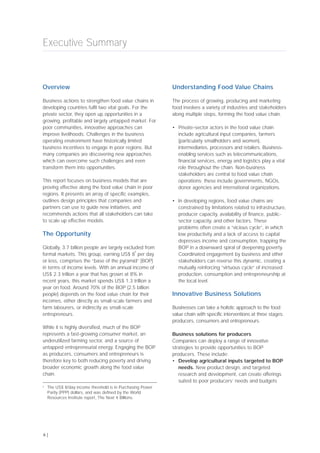 Overview
Business actions to strengthen food value chains in
developing countries fulfil two vital goals. For the
private sector, they open up opportunities in a
growing, profitable and largely untapped market. For
poor communities, innovative approaches can
improve livelihoods. Challenges in the business
operating environment have historically limited
business incentives to engage in poor regions. But
many companies are discovering new approaches
which can overcome such challenges and even
transform them into opportunities.
This report focuses on business models that are
proving effective along the food value chain in poor
regions. It presents an array of specific examples,
outlines design principles that companies and
partners can use to guide new initiatives, and
recommends actions that all stakeholders can take
to scale up effective models.
The Opportunity
Globally, 3.7 billion people are largely excluded from
formal markets. This group, earning US$ 8
a
per day
or less, comprises the “base of the pyramid” (BOP)
in terms of income levels. With an annual income of
US$ 2.3 trillion a year that has grown at 8% in
recent years, this market spends US$ 1.3 trillion a
year on food. Around 70% of the BOP (2.5 billion
people) depends on the food value chain for their
incomes, either directly as small-scale farmers and
farm labourers, or indirectly as small-scale
entrepreneurs.
While it is highly diversified, much of the BOP
represents a fast-growing consumer market, an
underutilized farming sector, and a source of
untapped entrepreneurial energy. Engaging the BOP
as producers, consumers and entrepreneurs is
therefore key to both reducing poverty and driving
broader economic growth along the food value
chain.
Understanding Food Value Chains
The process of growing, producing and marketing
food involves a variety of industries and stakeholders
along multiple steps, forming the food value chain.
• Private-sector actors in the food value chain
include agricultural input companies, farmers
(particularly smallholders and women),
intermediaries, processors and retailers. Business-
enabling services such as telecommunications,
financial services, energy and logistics play a vital
role throughout the chain. Non-business
stakeholders are central to food value chain
operations; these include governments, NGOs,
donor agencies and international organizations.
• In developing regions, food value chains are
constrained by limitations related to infrastructure,
producer capacity, availability of finance, public-
sector capacity, and other factors. These
problems often create a “vicious cycle”, in which
low productivity and a lack of access to capital
depresses income and consumption, trapping the
BOP in a downward spiral of deepening poverty.
Coordinated engagement by business and other
stakeholders can reverse this dynamic, creating a
mutually reinforcing “virtuous cycle” of increased
production, consumption and entrepreneurship at
the local level.
Innovative Business Solutions
Businesses can take a holistic approach to the food
value chain with specific interventions at three stages:
producers, consumers and entrepreneurs.
Business solutions for producers
Companies can deploy a range of innovative
strategies to provide opportunities to BOP
producers. These include:
• Develop agricultural inputs targeted to BOP
needs. New product design, and targeted
research and development, can create offerings
suited to poor producers’ needs and budgets
Executive Summary
6 |
a
The US$ 8/day income threshold is in Purchasing Power
Parity (PPP) dollars, and was defined by the World
Resources Institute report, The Next 4 Billions.
 