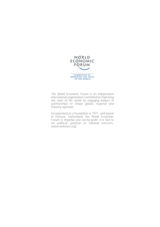 The World Economic Forum is an independent
international organization committed to improving
the state of the world by engaging leaders in
partnerships to shape global, regional and
industry agendas.
Incorporated as a foundation in 1971, and based
in Geneva, Switzerland, the World Economic
Forum is impartial and not-for-profit; it is tied to
no political, partisan or national interests.
(www.weforum.org)
 
