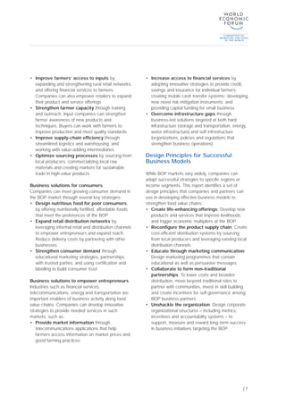 | 7
• Improve farmers’ access to inputs by
expanding and strengthening rural retail networks,
and offering financial services to farmers.
Companies can also empower retailers to expand
their product and service offerings
• Strengthen farmer capacity through training
and outreach. Input companies can strengthen
farmer awareness of new products and
techniques. Buyers can work with farmers to
improve production and meet quality standards
• Improve supply-chain efficiency through
streamlined logistics and warehousing, and
working with value-adding intermediaries
• Optimize sourcing processes by sourcing from
local producers, commercializing local raw
materials and creating markets for sustainable
trade in high-value products
Business solutions for consumers
Companies can meet growing consumer demand in
the BOP market through several key strategies:
• Design nutritious food for poor consumers,
by offering nutritionally fortified, affordable foods
that meet the preferences of the BOP
• Expand retail distribution networks by
leveraging informal retail and distribution channels
to empower entrepreneurs and expand reach.
Reduce delivery costs by partnering with other
businesses
• Strengthen consumer demand through
educational marketing strategies, partnerships
with trusted parties, and using certification and
labelling to build consumer trust
Business solutions to empower entrepreneurs
Industries such as financial services,
telecommunications, energy and transportation are
important enablers of business activity along food
value chains. Companies can develop innovative
strategies to provide needed services in such
markets, such as:
• Provide market information through
telecommunications applications that help
farmers access information on market prices and
good farming practices
• Increase access to financial services by
adopting innovative strategies to provide credit,
savings and insurance for individual farmers;
creating mobile cash transfer systems; developing
new novel risk-mitigation instruments; and
providing capital funding for small business
• Overcome infrastructure gaps through
business-led solutions targeted at both hard
infrastructure (storage and transportation, energy,
water infrastructure) and soft infrastructure
(organizations, policies and regulations that
strengthen business operations)
Design Principles for Successful
Business Models
While BOP markets vary widely, companies can
adapt successful strategies to specific regions or
income segments. This report identifies a set of
design principles that companies and partners can
use in developing effective business models to
strengthen food value chains:
• Create life-enhancing offerings: Develop new
products and services that improve livelihoods
and trigger economic multipliers at the BOP
• Reconfigure the product supply chain: Create
cost-efficient distribution systems by sourcing
from local producers and leveraging existing local
distribution channels
• Educate through marketing communication:
Design marketing programmes that contain
educational as well as persuasive messages
• Collaborate to form non-traditional
partnerships: To lower costs and broaden
distribution, move beyond traditional roles to
partner with communities, invest in skill building,
and create incentives for self-governance among
BOP business partners
• Unshackle the organization: Design corporate
organizational structures – including metrics,
incentives and accountability systems – to
support, measure and reward long-term success
in business initiatives targeting the BOP
 