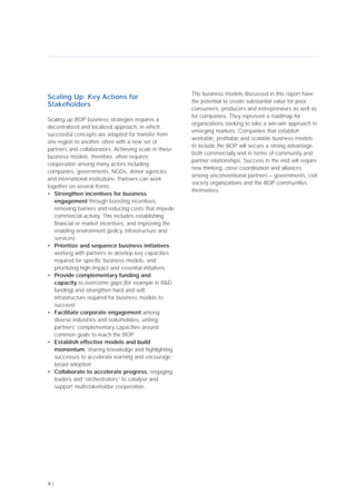 8 |
Scaling Up: Key Actions for
Stakeholders
Scaling up BOP business strategies requires a
decentralized and localized approach, in which
successful concepts are adapted for transfer from
one region to another, often with a new set of
partners and collaborators. Achieving scale in these
business models, therefore, often requires
cooperation among many actors including
companies, governments, NGOs, donor agencies
and international institutions. Partners can work
together on several fronts:
• Strengthen incentives for business
engagement through boosting incentives,
removing barriers and reducing costs that impede
commercial activity. This includes establishing
financial or market incentives, and improving the
enabling environment (policy, infrastructure and
services)
• Prioritize and sequence business initiatives,
working with partners to develop key capacities
required for specific business models, and
prioritizing high-impact and essential initiatives
• Provide complementary funding and
capacity to overcome gaps (for example in R&D
funding) and strengthen hard and soft
infrastructure required for business models to
succeed
• Facilitate corporate engagement among
diverse industries and stakeholders, uniting
partners’ complementary capacities around
common goals to reach the BOP
• Establish effective models and build
momentum, sharing knowledge and highlighting
successes to accelerate learning and encourage
broad adoption
• Collaborate to accelerate progress, engaging
leaders and “orchestrators” to catalyse and
support multistakeholder cooperation
The business models discussed in this report have
the potential to create substantial value for poor
consumers, producers and entrepreneurs as well as
for companies. They represent a roadmap for
organizations seeking to take a win-win approach in
emerging markets. Companies that establish
workable, profitable and scalable business models
to include the BOP will secure a strong advantage,
both commercially and in terms of community and
partner relationships. Success in the end will require
new thinking, close coordination and alliances
among unconventional partners – governments, civil
society organizations and the BOP communities
themselves.
 