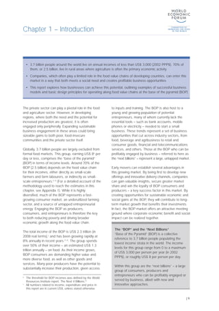 The private sector can play a pivotal role in the food
and agriculture sector. However, in developing
regions, where both the need and the potential for
increased production are greatest, it is often
engaged only peripherally. Expanding sustainable
business engagement in these areas could bring
sizeable gains to both poor, food-insecure
communities and the private sector itself.
Globally, 3.7 billion people are largely excluded from
formal food markets. This group, earning US$ 8b
per
day or less, comprises the “base of the pyramid”
(BOP) in terms of income levels. Around 70% of the
BOP (2.5 billion) depends on the food value chain
for their incomes, either directly as small-scale
farmers and farm labourers, or indirectly as small-
scale entrepreneurs.[1-3]
(For a detailed account of the
methodology used to reach the estimates in this
chapter, see Appendix 1). While it is highly
diversified, much of the BOP represents a fast-
growing consumer market, an underutilized farming
sector, and a source of untapped entrepreneurial
energy. Engaging the BOP as producers,
consumers, and entrepreneurs is therefore the key
to both reducing poverty and driving broader
economic growth along the food value chain.
The total income of the BOP is US$ 2.3 trillion (in
2008 real terms),c
and has been growing rapidly at
8% annually in recent years [1-3]
. The group spends
over 50% of their income – an estimated US$ 1.3
trillion annually – on food. As their income grows,
BOP consumers are demanding higher value and
more diverse food, as well as other goods and
services. Many poor producers have the potential to
substantially increase their production, given access
to inputs and training. The BOP is also host to a
young and growing population of potential
entrepreneurs, many of whom currently lack the
essential tools – such as bank accounts, mobile
phones or electricity – needed to start a small
business. These trends represent a set of business
opportunities that cut across industry sectors, from
food, beverage and agribusiness to retail and
consumer goods, financial and telecommunications
services, and others. Those at the BOP who can be
profitably engaged by business – referred to here as
the “next billions” – represent a large, untapped market.
Early movers can establish several advantages in
this growing market. By being first to develop new
offerings and innovative delivery channels, companies
can gain valuable insights, secure greater market
share and win the loyalty of BOP consumers and
producers – a key success factor in this market. By
creating opportunities for sustainable economic and
social gains at the BOP, they will contribute to long-
term market growth that benefits their investments.
In fact, the BOP market offers an attractive meeting
ground where corporate economic benefit and social
impact can be realized together.
Chapter 1 – Introduction
| 9
• 3.7 billion people around the world live on annual incomes of less than US$ 3,000 (2002 PPP$). 70% of
them, or 2.5 billion, live in rural areas where agriculture is often the primary economic activity
• Companies, which often play a limited role in the food value chains of developing countries, can enter this
market in a way that both meets a social need and creates profitable business opportunities
• This report explores how businesses can achieve this potential, outlining examples of successful business
models and basic design principles for operating along food value chains at the base of the pyramid (BOP)
The “BOP” and the “Next Billions”
“Base of the Pyramid” (BOP) is a collective
reference to 3.7 billion people populating the
lowest income strata in the world. The income
levels for this group range from 0 to a maximum
of US$ 3,000 per person per year (in 2002
PPP$), or roughly US$ 8 per person per day.
Within this group are the “next billions” – a large
group of consumers, producers and
entrepreneurs who can be profitably engaged or
served by business, albeit with new and
innovative approaches.
b
The threshold for BOP incomes was defined by the World
Resources Institute report, The Next 4 Billions.[1]
c
All numbers related to income, expenditure and price in
this report are in current US$, unless stated otherwise.
 