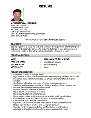 RESUME
MOHAMMEDALI MANAGI
H.No. 157, Dharmapur
Margao salcette- Goa
Pin Code:- 403 725
Mob: 0091 9923860508
Email Id:- mohammedalimanagi@gmail.com
DOB: 22nd July 1981
POST APPLIED FOR: SECOND HOUSEKEEPER
OBJECTIVE
Seeking a position to utilize my skills and abilities in this department a hardworking self-
motivated and responsible person who enjoy the challenge of busy demanding work
environment. Ability to deal with people diplomatically, willingness to learn.
PERSONAL DETAILS
NAME : MOHAMMEDALI MANAGI
FATHERS NAME : Abdul Razak Managi
MOTHER NAME : Rokhabi Managi
NATIONALITY : Indian
PERSON SPECIFICATION
 Experience of ability to manage a team.
 High attention to detail, able to identify areas where cleaning standards are not met.
 Passionate about customers services and enjoys working hard to deliver great
services.
 Comfortable talking to a wide range of people including passengers.
 Creates a positive working environment building a culture of openness and trust.
 Decisive and responsive to emerging situations.
 Remains calm and courteous at all times.
 Makes sound and Courteous at all times.
 Makes sound judgments under pressure.
 Demonstrates culture and interpersonal sensitivity in dealings with others.
 Proactive in engaging with and commutating to key stakeholders.
 Conscientious about keeping commitments.
 Organized, Structure and focused on the details in their approach to work.
 Models high standards of ethics and appropriate behavior.
 Considers and manages risk (Safety and Reputation) in all Situations.
 Adaptable and flexible in the face of changes or unanticipated events.
 