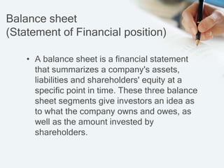 Balance sheet
(Statement of Financial position)
• A balance sheet is a financial statement
that summarizes a company's assets,
liabilities and shareholders' equity at a
specific point in time. These three balance
sheet segments give investors an idea as
to what the company owns and owes, as
well as the amount invested by
shareholders.
 