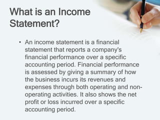 What is an Income
Statement?
• An income statement is a financial
statement that reports a company's
financial performance over a specific
accounting period. Financial performance
is assessed by giving a summary of how
the business incurs its revenues and
expenses through both operating and non-
operating activities. It also shows the net
profit or loss incurred over a specific
accounting period.
 
