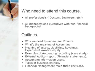 Who need to attend this course.
• All professionals ( Doctors, Engineers, etc.)
• All managers and executives with non-financial
background.
Outlines.
• Why we need to understand Finance.
• What’s the meaning of Accounting.
• Meaning of assets, Liabilities, Revenues,
Expenses & owner’s equity.
• Examples of Accounting recording (case study).
• External Auditor report (Financial statements).
• Accounting information users.
• Types of business entities.
• Financial Management main three decisions.
 