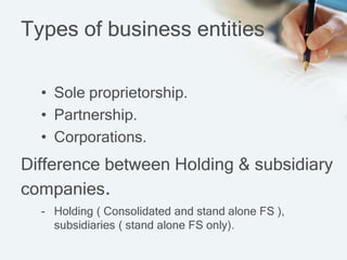 Types of business entities
• Sole proprietorship.
• Partnership.
• Corporations.
- Holding ( Consolidated and stand alone FS ),
subsidiaries ( stand alone FS only).
Difference between Holding & subsidiary
companies.
 