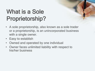 What is a Sole
Proprietorship?
• A sole proprietorship, also known as a sole trader
or a proprietorship, is an unincorporated business
with a single owner.
• Easy to establish
• Owned and operated by one individual
• Owner faces unlimited liability with respect to
his/her business
 