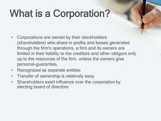 What is a Corporation?
• Corporations are owned by their stockholders
(shareholders) who share in profits and losses generated
through the firm's operations, a firm and its owners are
limited in their liability to the creditors and other obligors only
up to the resources of the firm, unless the owners give
personal-guaranties.
• Recognized as separate entities
• Transfer of ownership is relatively easy
• Shareholders exert influence over the corporation by
electing board of directors
 