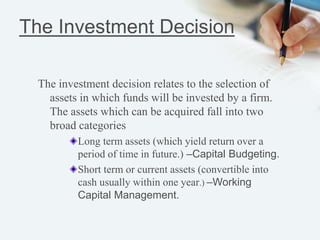 The Investment Decision
The investment decision relates to the selection of
assets in which funds will be invested by a firm.
The assets which can be acquired fall into two
broad categories
Long term assets (which yield return over a
period of time in future.) –Capital Budgeting.
Short term or current assets (convertible into
cash usually within one year.) –Working
Capital Management.
 