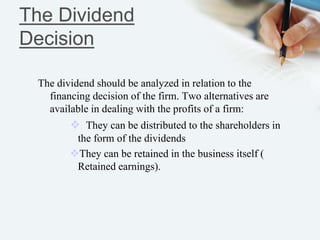 The Dividend
Decision
The dividend should be analyzed in relation to the
financing decision of the firm. Two alternatives are
available in dealing with the profits of a firm:
 They can be distributed to the shareholders in
the form of the dividends
They can be retained in the business itself (
Retained earnings).
 