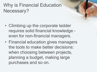 Why is Financial Education
Necessary?
• Climbing up the corporate ladder
requires solid financial knowledge –
even for non-financial managers.
• Financial education gives managers
the tools to make better decisions:
when choosing between projects,
planning a budget, making large
purchases and so on.
 