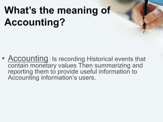 What’s the meaning of
Accounting?
• Accounting: Is recording Historical events that
contain monetary values Then summarizing and
reporting them to provide useful information to
Accounting information’s users.
 