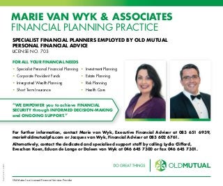 bds05.2016L9289
Old Mutual is a Licensed Financial Services Provider
MARIE VAN WYK & ASSOCIATES
FINANCIAL PLANNING PRACTICE
SPECIALIST FINANCIAL PLANNERS EMPLOYED BY OLD MUTUAL
PERSONAL FINANCIAL ADVICE
LICENSE NO. 703
For further information, contact Marie van Wyk, Executive Financial Adviser at 083 651 6939,
marie@oldmutualpfa.com or Jacques van Wyk, Financial Adviser at 083 602 6761.
Alternatively, contact the dedicated and specialised support staff by calling Lydia Clifford,
Eveschon Koen, Eduan de Lange or Daleen van Wyk at 046 645 7300 or fax 046 645 7301.
FOR ALL YOUR FINANCIAL NEEDS
• Specialist Personal Financial Planning 	• Investment Planning
• Corporate Provident Funds	 • Estate Planning 	
• Intergrated Wealth Planning 	 • Risk Planning
• Short Term Insurance	 • Health Care
“WE EMPOWER you to achieve FINANCIAL
SECURITY through INFORMED DECISION-MAKING
and ONGOING SUPPORT.”
 