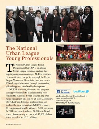 12 | Urban De Lis | Summer | 2012
The National
Urban League
Young Professionals
We Develop Me…All Over the Country.
Learn more about NULYP:
visit www.nulyp.net. 
#NULYPNOW #WeDevelopMe
T
he National Urban League Young
Professionals (NULYP) is a National
Urban League volunteer auxiliary that
targets young professionals ages 21-40 to empower
communities and change lives through the Urban
League Movement. Our mission is to support the
Urban League Movement through volunteerism,
philanthropy and membership development.
 NULYP educates, develops, and prepares
young professionals to take leadership roles
[within the National Urban League, the civil
rights movement and society-at-large]. Members
of NULYP are defining, implementing and
leading the now generation. NULYP is in over
50 chapters nationwide with over 5,000 members.
In 2011, we completed over 50,000 combined
hours of community service with 33,000 of those
hours served at an NUL affiliate. 
 
 
