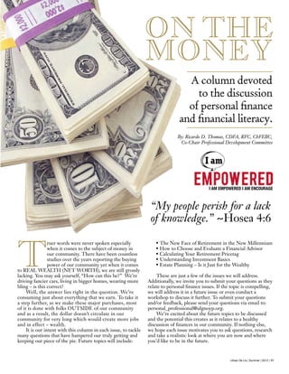 Urban De Lis | Summer | 2012 | 17
T
ruer words were never spoken especially
when it comes to the subject of money in
our community. There have been countless
studies over the years reporting the buying
power of our community yet when it comes
to REAL WEALTH (NET WORTH), we are still grossly
lacking. You may ask yourself, “How can this be?” We’re
driving fancier cars, living in bigger homes, wearing more
bling – is this correct?
Well, the answer lies right in the question. We’re
consuming just about everything that we earn. To take it
a step further, as we make these major purchases, most
of it is done with folks OUTSIDE of our community
and as a result, the dollar doesn’t circulate in our
community for very long which would create more jobs
and in effect – wealth.
It is our intent with this column in each issue, to tackle
many questions that have hampered our truly getting and
keeping our piece of the pie. Future topics will include:
• The New Face of Retirement in the New Millennium
• How to Choose and Evaluate a Financial Advisor
• Calculating Your Retirement Pricetag
• Understanding Investment Basics
• Estate Planning – Is it Just for the Wealthy
These are just a few of the issues we will address.
Additionally, we invite you to submit your questions as they
relate to personal finance issues. If the topic is compelling,
we will address it in a future issue or even conduct a
workshop to discuss it further. To submit your questions
and/or feedback, please send your questions via email to:
personal_professional@ulgnoyp.org.
We’re excited about the future topics to be discussed
and the potential this creates as it relates to a healthy
discussion of finances in our community. If nothing else,
we hope each issue motivates you to ask questions, research
and take a realistic look at where you are now and where
you’d like to be in the future.
ON THE
MONEY
A column devoted
to the discussion
of personal finance
and financial literacy.
I AM EMPOWERED I AM ENCOURAGE
By: Ricardo D. Thomas, CDFA, RFC, ChFEBC,
Co-Chair Professional Development Committee
“My people perish for a lack
of knowledge.” ~Hosea 4:6
 