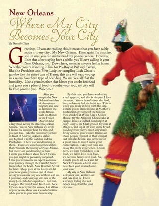 18 | Urban De Lis | Summer | 2012
After you
sample the New
Orleans breakfast
of champions,
beignets and café
au lait from the
world famous
Café du Monde
in the French
Quarter, take
a lazy stroll across the street to Jackson
Square. Yes, in New Orleans we stroll.
I blame the summer heat for this, and
you will too. Take the customary picture
in front of Andrew Jackson's statue
and hightail it to the Cabildo and the
Presbytere. There's air conditioning in
there. There are some beautiful exhibits
that chronicle the history of New Orleans,
but there's air conditioning in there.
I invite you to learn about New Orleans,
you just might be pleasantly surprised.
Once you've become an expert, continue
your journey through the French Quarter
(remember the heat). Save Bourbon Street
for later. Shop, gaze at the lovely art, let
your nose guide you into one of those
savory restaurants (any one of them will do,
I promise), and even pop into one of the
many Jazz clubs for a quick set. For that,
I suggest the Palm Court Jazz Café. New
Orleans is a city for the senses. Let all five
of your senses show you a wonderful time
while you're in your new favorite city.
By this time, you have worked up
a real appetite, and this is the part I love
the most. You've heard about the food,
but you haven't had the food, yet. This is
when you really in love with the city.
I invite you to stand in line at Mother's
Restaurant, get some of the famous
fried chicken at Willie Mae's Scotch
House, try the Alligator Cheesecake at
Jacque-Imo's, a stuffed hamburger at
Juicy Lucy's, the Char-grilled Oysters at
Drago's, and top it off with some bread-
pudding from pretty much anywhere.
Bring some of your closest friends or
those people you met in that seminar
just minutes before, and settle in for
a great meal to match some great
conversation. Take your time and
enjoy the entire experience. Down
here, we form friendships over
food, we fall in love over food,
we become family over food. So,
I invite you to sit back and let
New Orleans do what it does
best, feed your stomach and
your soul.
My city of New Orleans
welcomes you. Venture out
and take it all in. I have
a strange feeling that not
before long, it will be your
city too.
New Orleans
WhereMyCity
BecomesYourCityBy Danielle Gilyot
G
reetings! If you are reading this, it means that you have safely
made it to my city. My New Orleans. Then again I'm a native,
so I'm sure you can understand my possessiveness. However,
I bet that after staying here a while, you'll leave calling it your
New Orleans, too. Down here, we make anyone feel at home.
Whether you're standing in line for Po-Boy at Parkway Tavern,
like the President and First Lady, or sampling Leah Chase's
gumbo like the entire cast of Treme, this city will wrap you up
in a warm, Southern type of bear-hug. We natives call that the
humidity. Like a grandmother that kisses you on the forehead
and gives you a plate of food to soothe your soul, my city will
be that good to you. Welcome!
 