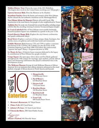 TOP
YP10Eateries
Urban De Lis | Summer | 2012 | 21
Hidden History Tour (Traces the route of the 1811 Rebellion.
The largest slave revolt in the United States involving over 500 people.)
Uptown Streetcar Ride (View the Mansion on St. Charles)
Steamboat Natchez (Savor the beauty and romance of the New Orleans
skyline aboard the last authentic steamboat on the Mississippi River)
New Orleans African Art Museum (Historic old world Creole Villa
construction in the most historic free people of color neighborhood in Treme’)
Audubon Zoo (An exotic mix of animals from around the globe, including unique
exhibits like the awarding-winning Louisiana Swamp and Jaguar Jungle)
St. Louis Cathedral (One of New Orleans most notable landmarks
located in Jackson Square was established as a parish in the year 1720)
French Quarter Buggy Ride (Explore the city’s historic architecture
and quaint cobblestone alleys)
Royal Street (Explore a cool mix of classy antique shops, boutiques, fine
jewelry stores, art galleries and world class hotels and restaurants)
Cabildo Museum (Built between 1795 and 1799 to replace a structure
that burned in the 1794 fire, the Cabildo was also the home of the
Louisiana Supreme Court from 1868-1910 where the controversial
“separate but equal” Plessy v. Ferguson decision in 1896.
Le Musée de f.p.c. (A historic house museum dedicated to the legacy
& contributions of New Orleans free people of color)
Congo Square (An open space where slaves and free blacks gathered
throughout the 19th century for meetings, open markets, and the African
dance and drumming celebrations that played a substantial role in the
development of jazz)
The McKenna Museum (George & Leah McKenna Museum of African
American Art is an institution that collects, interprets and preserves the visual
aesthetic of people of African descent in North America and beyond)
1. Margaritaville
	 1104 Decatur Street
2. Pat O'Brien's
	 624 Bourbon Street
3. Oceana Grill
	 739 Conti Street  
4. Bourbon House
	 144 Bourbon Street  
5. Red Fish Grill
	 115 Bourbon Street  
6. Ernst Café
	 600 South Peters Street  
7. Brennan's Restaurant, 417 Royal Street  
8. Palace Café, 605 Canal Street  
9. Johnny's Po boys, 511 Saint Louis Street
10. Cheesecake Bistro, 2001 Saint Charles Avenue  
Lagniappe
Deanie's Seafood, 841 Iberville Street 
 