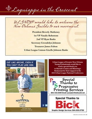 Urban De Lis | Summer | 2012 | 23
Lagniappe in the Crescent
Graphic Design Services 504.655.0750
Progressive
Printing Services
Special
Thanks toPPS
504.723.0399 Email: jsumpter@bellsouth.net
Special Thanks to
ULGNOYP would like to welcome the
New Orleans Guilds to our movement.
President Beverly Matheney
1st VP Natalie Robottom
2nd VP Ryan Banks
Secretary Gwendolyn Johnson
Treasurer James Fulton
Urban League Liaison Gizelle Johnson Banks
Urban League of Greater New Orleans
Young Professionals would like to
send a special thank you
to Harrah's Casino and Manning's
Restaurant for their support in the
2012 Urban League National Conference.
 