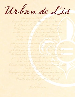 Magazine Urban de Lis
La publication du Magazine « Urban
de Lis » de la Division des Jeunes
Professionnels aura pour objectif de
mettre en valeur la mission d’Urban
League à la Nouvelle-Orleans et
de mentionner l’importance des
programmes qui auront un impact sur
notre communauté. Les histoires et
photos parleront à tous les habitants de
la Nouvelle-Orleans, mais surtout aux
jeunes professionnels de cette ville au
travers des 5 piliers suivants:
Éducation et Autonomisation des Jeunes
Santé et Qualité de Vie
Engagement Civique et Capacité à Diriger
Autonomisation Économique
Droits Civils et Justice Sociale
2012
God Bénisse
Urban de Lis
 